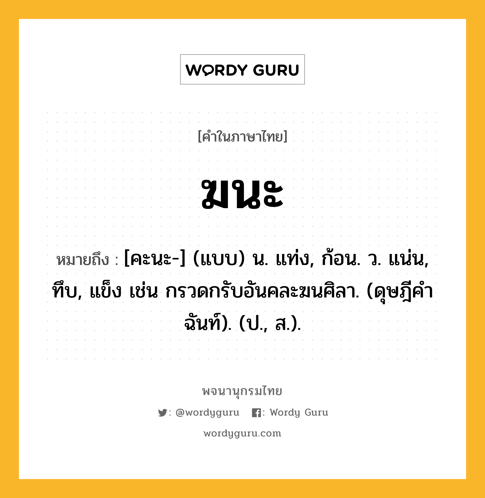 ฆนะ ความหมาย หมายถึงอะไร?, คำในภาษาไทย ฆนะ หมายถึง [คะนะ-] (แบบ) น. แท่ง, ก้อน. ว. แน่น, ทึบ, แข็ง เช่น กรวดกรับอันคละฆนศิลา. (ดุษฎีคําฉันท์). (ป., ส.).