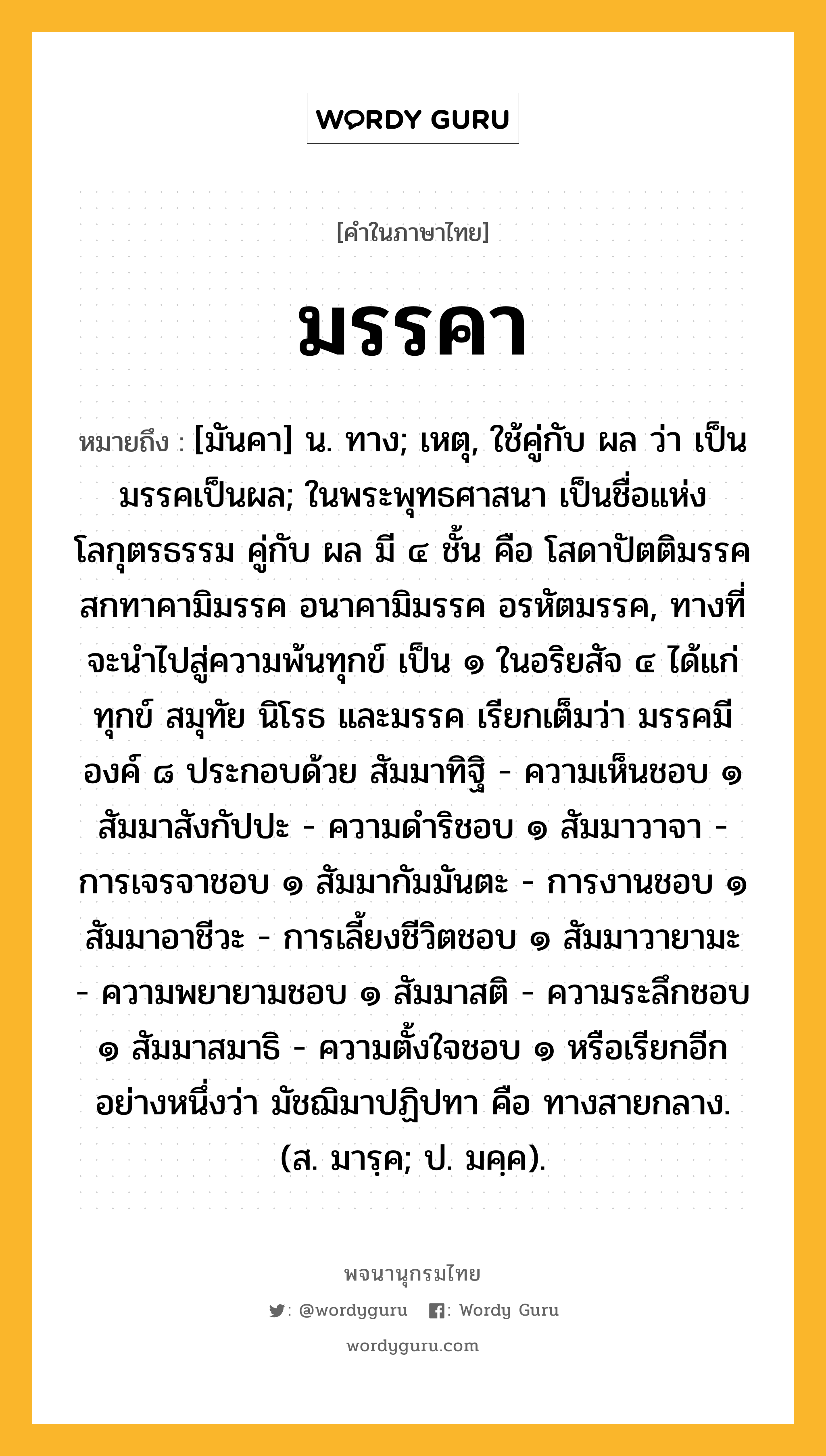 มรรคา ความหมาย หมายถึงอะไร?, คำในภาษาไทย มรรคา หมายถึง [มันคา] น. ทาง; เหตุ, ใช้คู่กับ ผล ว่า เป็นมรรคเป็นผล; ในพระพุทธศาสนา เป็นชื่อแห่งโลกุตรธรรม คู่กับ ผล มี ๔ ชั้น คือ โสดาปัตติมรรค สกทาคามิมรรค อนาคามิมรรค อรหัตมรรค, ทางที่จะนำไปสู่ความพ้นทุกข์ เป็น ๑ ในอริยสัจ ๔ ได้แก่ ทุกข์ สมุทัย นิโรธ และมรรค เรียกเต็มว่า มรรคมีองค์ ๘ ประกอบด้วย สัมมาทิฐิ - ความเห็นชอบ ๑ สัมมาสังกัปปะ - ความดำริชอบ ๑ สัมมาวาจา - การเจรจาชอบ ๑ สัมมากัมมันตะ - การงานชอบ ๑ สัมมาอาชีวะ - การเลี้ยงชีวิตชอบ ๑ สัมมาวายามะ - ความพยายามชอบ ๑ สัมมาสติ - ความระลึกชอบ ๑ สัมมาสมาธิ - ความตั้งใจชอบ ๑ หรือเรียกอีกอย่างหนึ่งว่า มัชฌิมาปฏิปทา คือ ทางสายกลาง. (ส. มารฺค; ป. มคฺค).