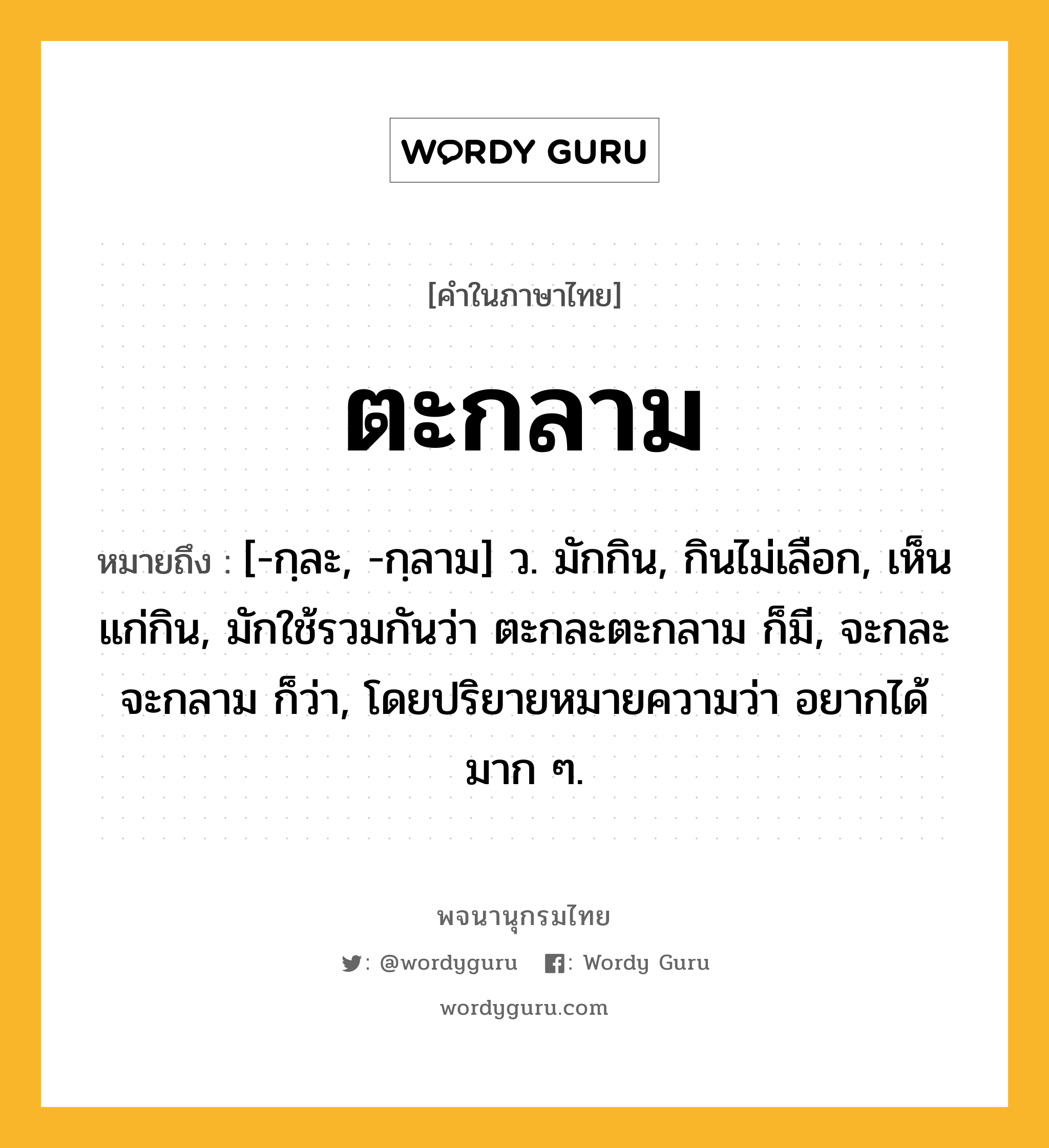 ตะกลาม ความหมาย หมายถึงอะไร?, คำในภาษาไทย ตะกลาม หมายถึง [-กฺละ, -กฺลาม] ว. มักกิน, กินไม่เลือก, เห็นแก่กิน, มักใช้รวมกันว่า ตะกละตะกลาม ก็มี, จะกละจะกลาม ก็ว่า, โดยปริยายหมายความว่า อยากได้มาก ๆ.