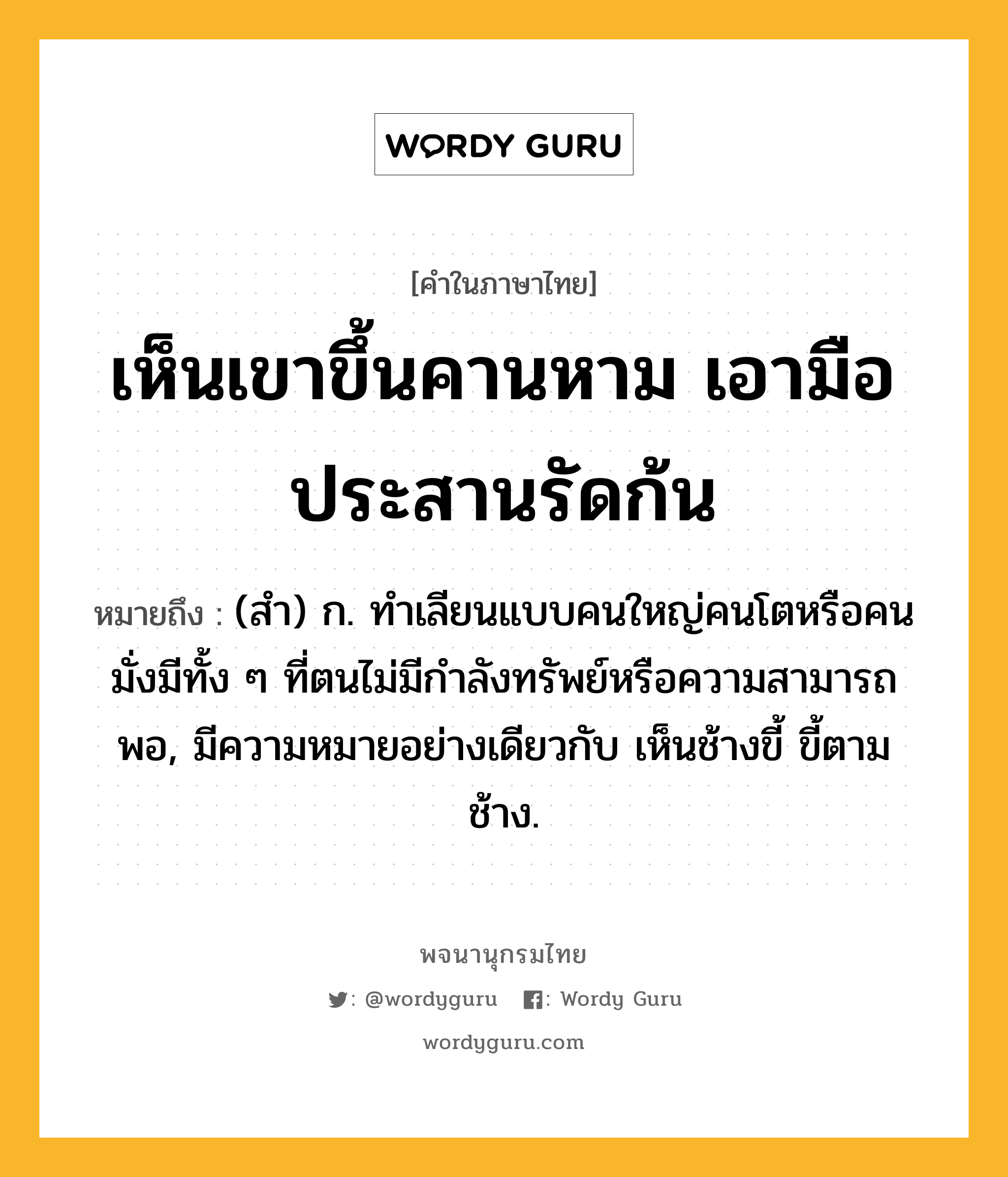 เห็นเขาขึ้นคานหาม เอามือประสานรัดก้น ความหมาย หมายถึงอะไร?, คำในภาษาไทย เห็นเขาขึ้นคานหาม เอามือประสานรัดก้น หมายถึง (สํา) ก. ทําเลียนแบบคนใหญ่คนโตหรือคนมั่งมีทั้ง ๆ ที่ตนไม่มีกําลังทรัพย์หรือความสามารถพอ, มีความหมายอย่างเดียวกับ เห็นช้างขี้ ขี้ตามช้าง.