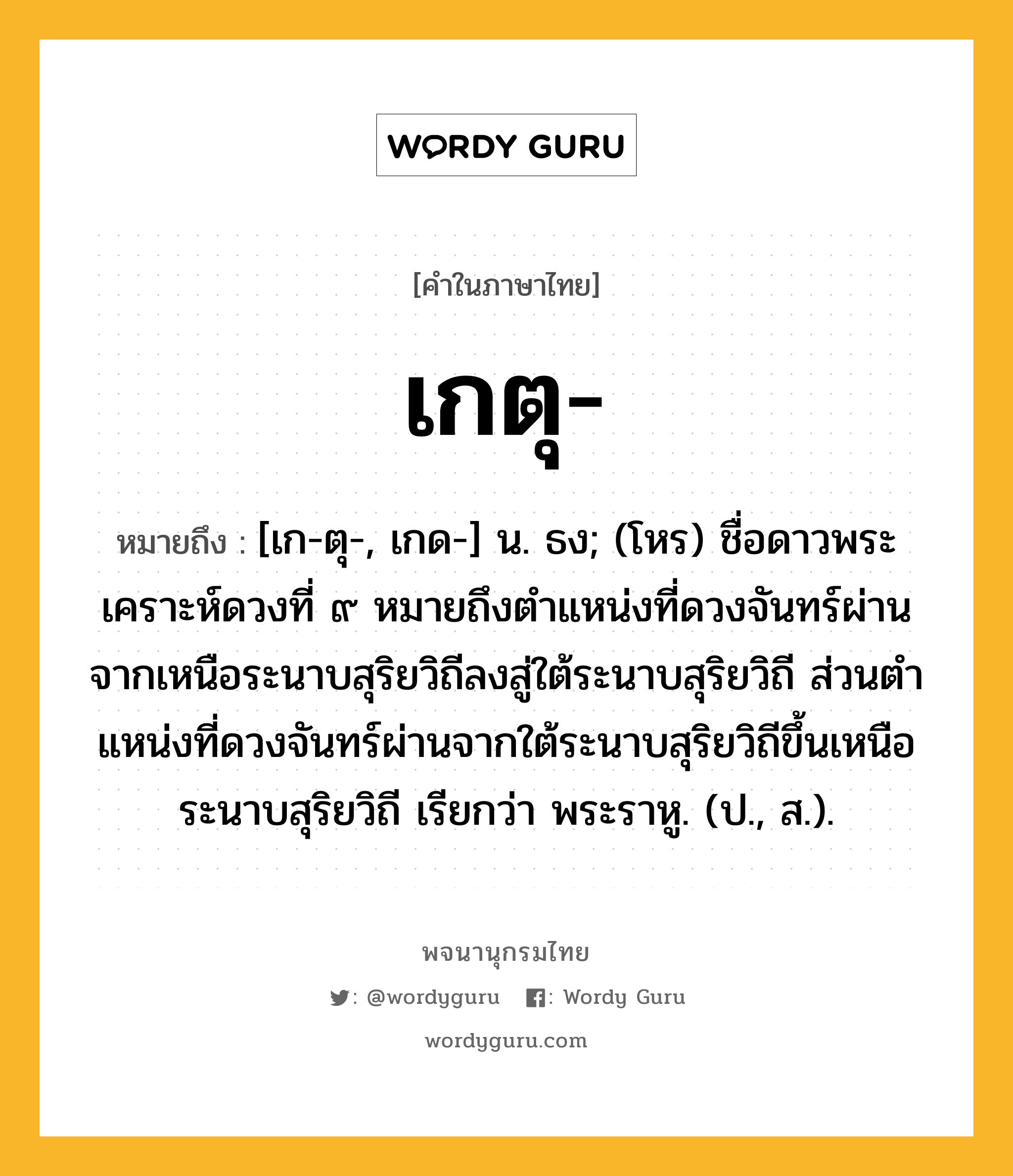 เกตุ ความหมาย หมายถึงอะไร?, คำในภาษาไทย เกตุ- หมายถึง [เก-ตุ-, เกด-] น. ธง; (โหร) ชื่อดาวพระเคราะห์ดวงที่ ๙ หมายถึงตําแหน่งที่ดวงจันทร์ผ่านจากเหนือระนาบสุริยวิถีลงสู่ใต้ระนาบสุริยวิถี ส่วนตําแหน่งที่ดวงจันทร์ผ่านจากใต้ระนาบสุริยวิถีขึ้นเหนือระนาบสุริยวิถี เรียกว่า พระราหู. (ป., ส.).