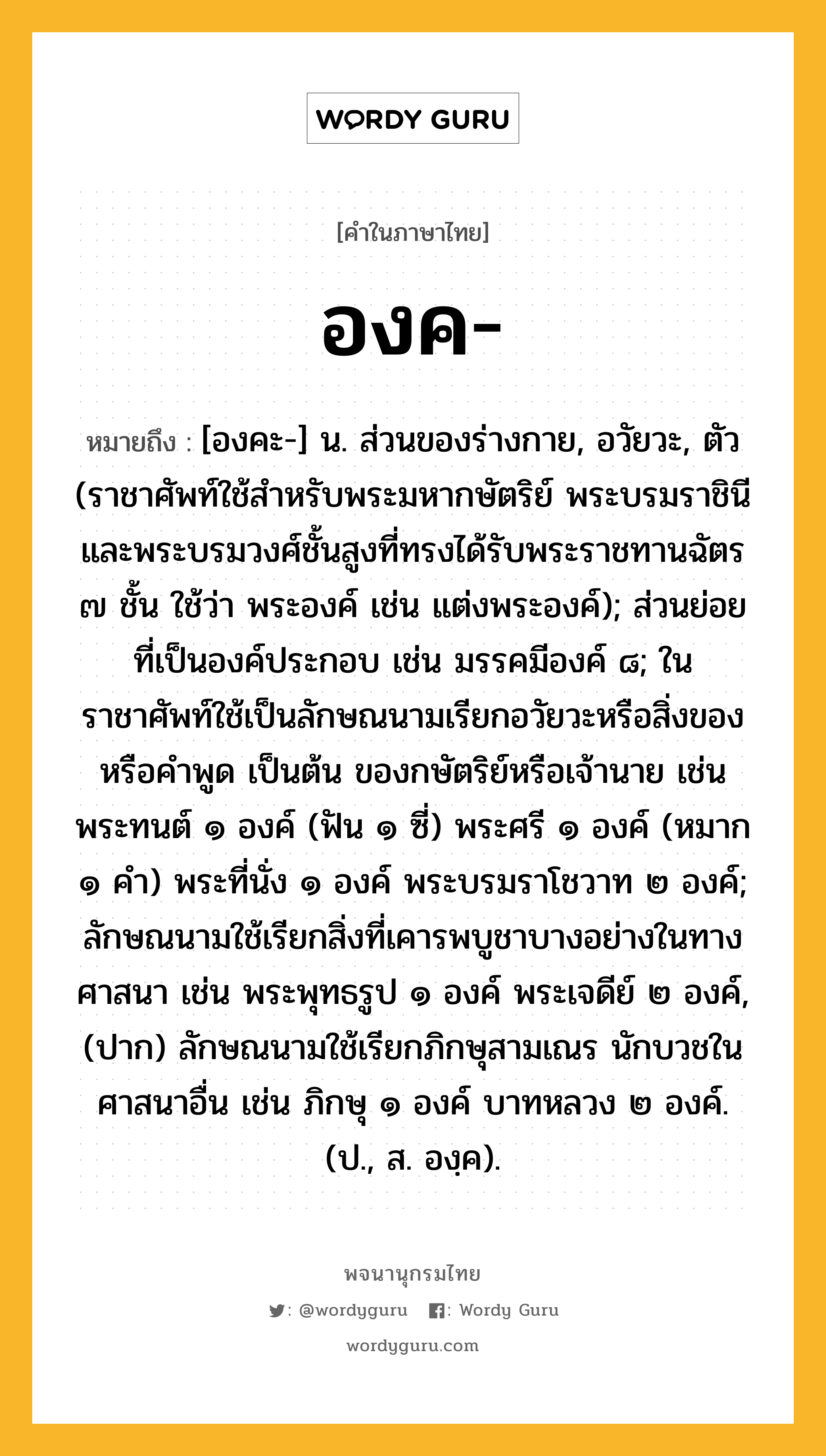 องค ความหมาย หมายถึงอะไร?, คำในภาษาไทย องค- หมายถึง [องคะ-] น. ส่วนของร่างกาย, อวัยวะ, ตัว (ราชาศัพท์ใช้สำหรับพระมหากษัตริย์ พระบรมราชินี และพระบรมวงศ์ชั้นสูงที่ทรงได้รับพระราชทานฉัตร ๗ ชั้น ใช้ว่า พระองค์ เช่น แต่งพระองค์); ส่วนย่อยที่เป็นองค์ประกอบ เช่น มรรคมีองค์ ๘; ในราชาศัพท์ใช้เป็นลักษณนามเรียกอวัยวะหรือสิ่งของ หรือคำพูด เป็นต้น ของกษัตริย์หรือเจ้านาย เช่น พระทนต์ ๑ องค์ (ฟัน ๑ ซี่) พระศรี ๑ องค์ (หมาก ๑ คํา) พระที่นั่ง ๑ องค์ พระบรมราโชวาท ๒ องค์; ลักษณนามใช้เรียกสิ่งที่เคารพบูชาบางอย่างในทางศาสนา เช่น พระพุทธรูป ๑ องค์ พระเจดีย์ ๒ องค์, (ปาก) ลักษณนามใช้เรียกภิกษุสามเณร นักบวชในศาสนาอื่น เช่น ภิกษุ ๑ องค์ บาทหลวง ๒ องค์. (ป., ส. องฺค).