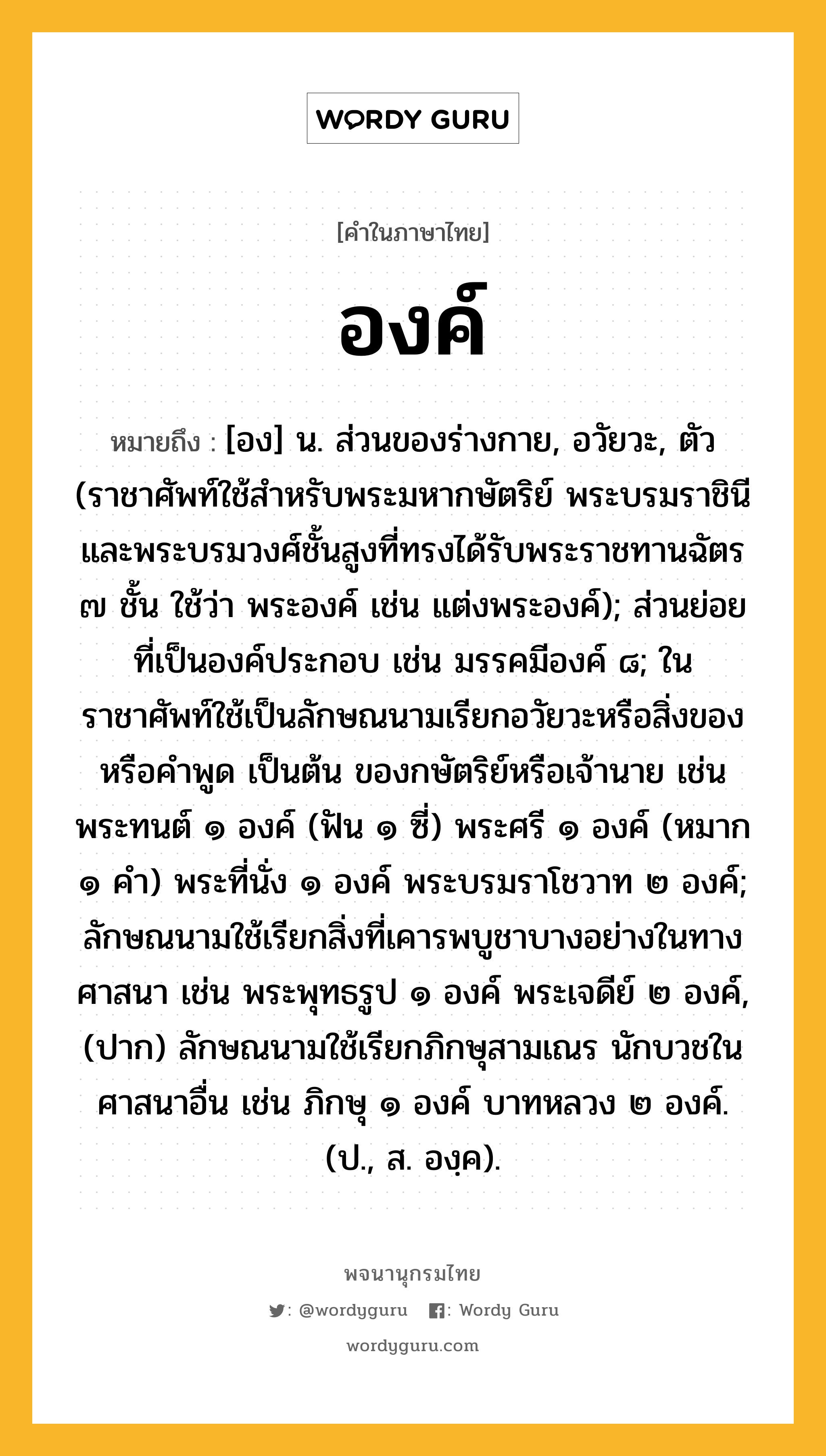 องค์ ความหมาย หมายถึงอะไร?, คำในภาษาไทย องค์ หมายถึง [อง] น. ส่วนของร่างกาย, อวัยวะ, ตัว (ราชาศัพท์ใช้สำหรับพระมหากษัตริย์ พระบรมราชินี และพระบรมวงศ์ชั้นสูงที่ทรงได้รับพระราชทานฉัตร ๗ ชั้น ใช้ว่า พระองค์ เช่น แต่งพระองค์); ส่วนย่อยที่เป็นองค์ประกอบ เช่น มรรคมีองค์ ๘; ในราชาศัพท์ใช้เป็นลักษณนามเรียกอวัยวะหรือสิ่งของ หรือคำพูด เป็นต้น ของกษัตริย์หรือเจ้านาย เช่น พระทนต์ ๑ องค์ (ฟัน ๑ ซี่) พระศรี ๑ องค์ (หมาก ๑ คํา) พระที่นั่ง ๑ องค์ พระบรมราโชวาท ๒ องค์; ลักษณนามใช้เรียกสิ่งที่เคารพบูชาบางอย่างในทางศาสนา เช่น พระพุทธรูป ๑ องค์ พระเจดีย์ ๒ องค์, (ปาก) ลักษณนามใช้เรียกภิกษุสามเณร นักบวชในศาสนาอื่น เช่น ภิกษุ ๑ องค์ บาทหลวง ๒ องค์. (ป., ส. องฺค).