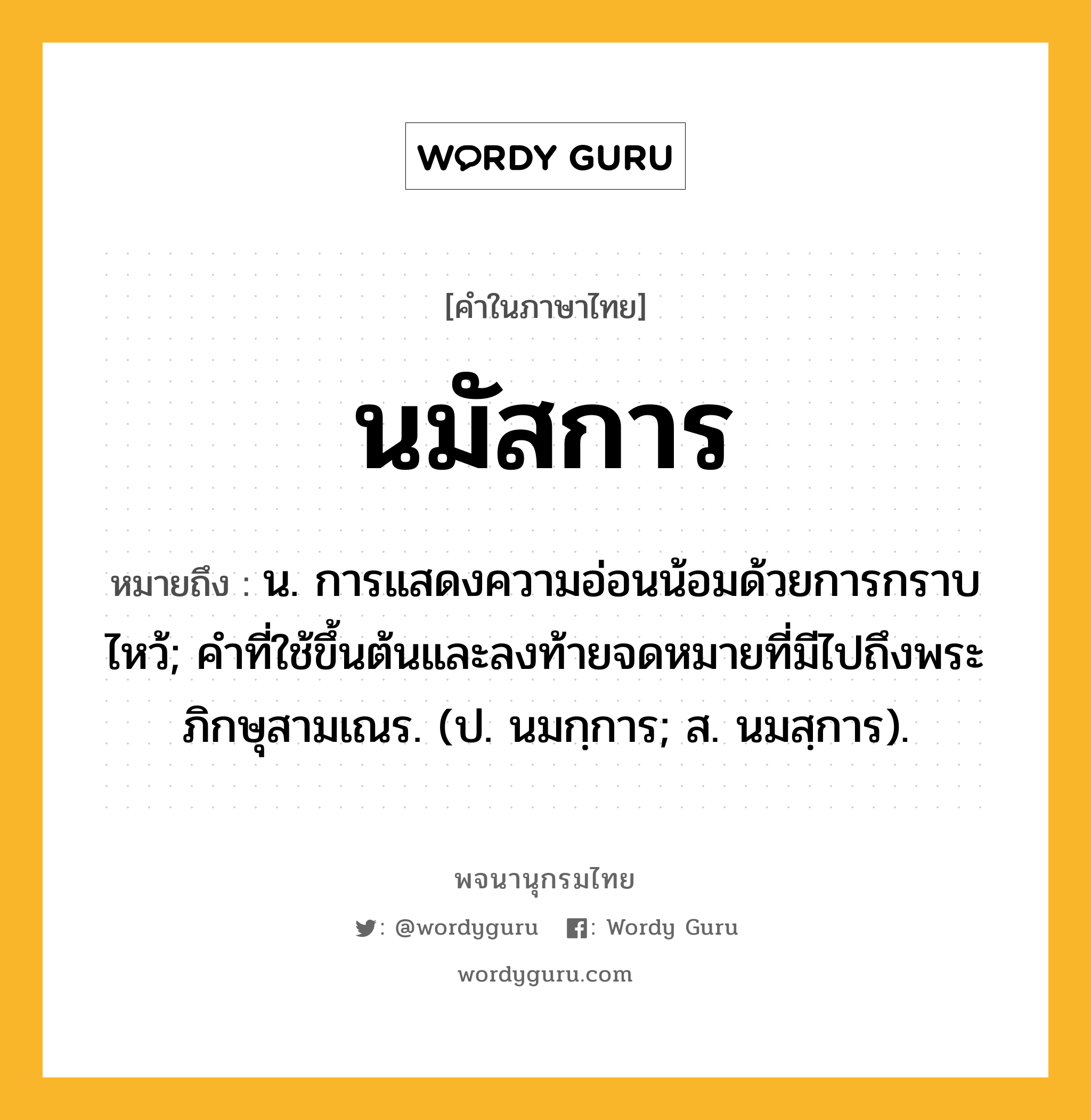 นมัสการ ความหมาย หมายถึงอะไร?, คำในภาษาไทย นมัสการ หมายถึง น. การแสดงความอ่อนน้อมด้วยการกราบไหว้; คําที่ใช้ขึ้นต้นและลงท้ายจดหมายที่มีไปถึงพระภิกษุสามเณร. (ป. นมกฺการ; ส. นมสฺการ).