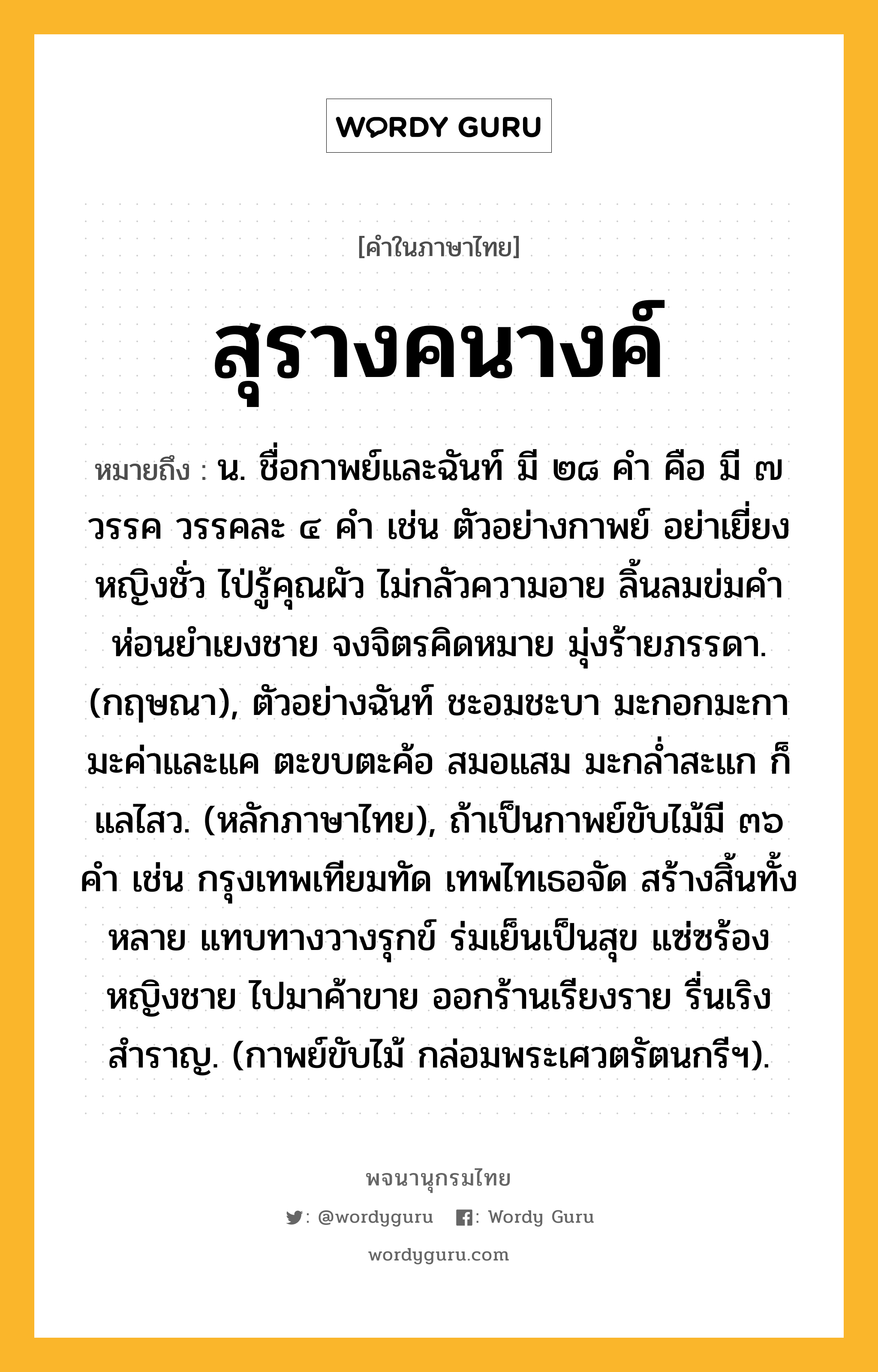 สุรางคนางค์ ความหมาย หมายถึงอะไร?, คำในภาษาไทย สุรางคนางค์ หมายถึง น. ชื่อกาพย์และฉันท์ มี ๒๘ คำ คือ มี ๗ วรรค วรรคละ ๔ คำ เช่น ตัวอย่างกาพย์ อย่าเยี่ยงหญิงชั่ว ไป่รู้คุณผัว ไม่กลัวความอาย ลิ้นลมข่มคำ ห่อนยำเยงชาย จงจิตรคิดหมาย มุ่งร้ายภรรดา. (กฤษณา), ตัวอย่างฉันท์ ชะอมชะบา มะกอกมะกา มะค่าและแค ตะขบตะค้อ สมอแสม มะกล่ำสะแก ก็แลไสว. (หลักภาษาไทย), ถ้าเป็นกาพย์ขับไม้มี ๓๖ คำ เช่น กรุงเทพเทียมทัด เทพไทเธอจัด สร้างสิ้นทั้งหลาย แทบทางวางรุกข์ ร่มเย็นเป็นสุข แซ่ซร้องหญิงชาย ไปมาค้าขาย ออกร้านเรียงราย รื่นเริงสำราญ. (กาพย์ขับไม้ กล่อมพระเศวตรัตนกรีฯ).