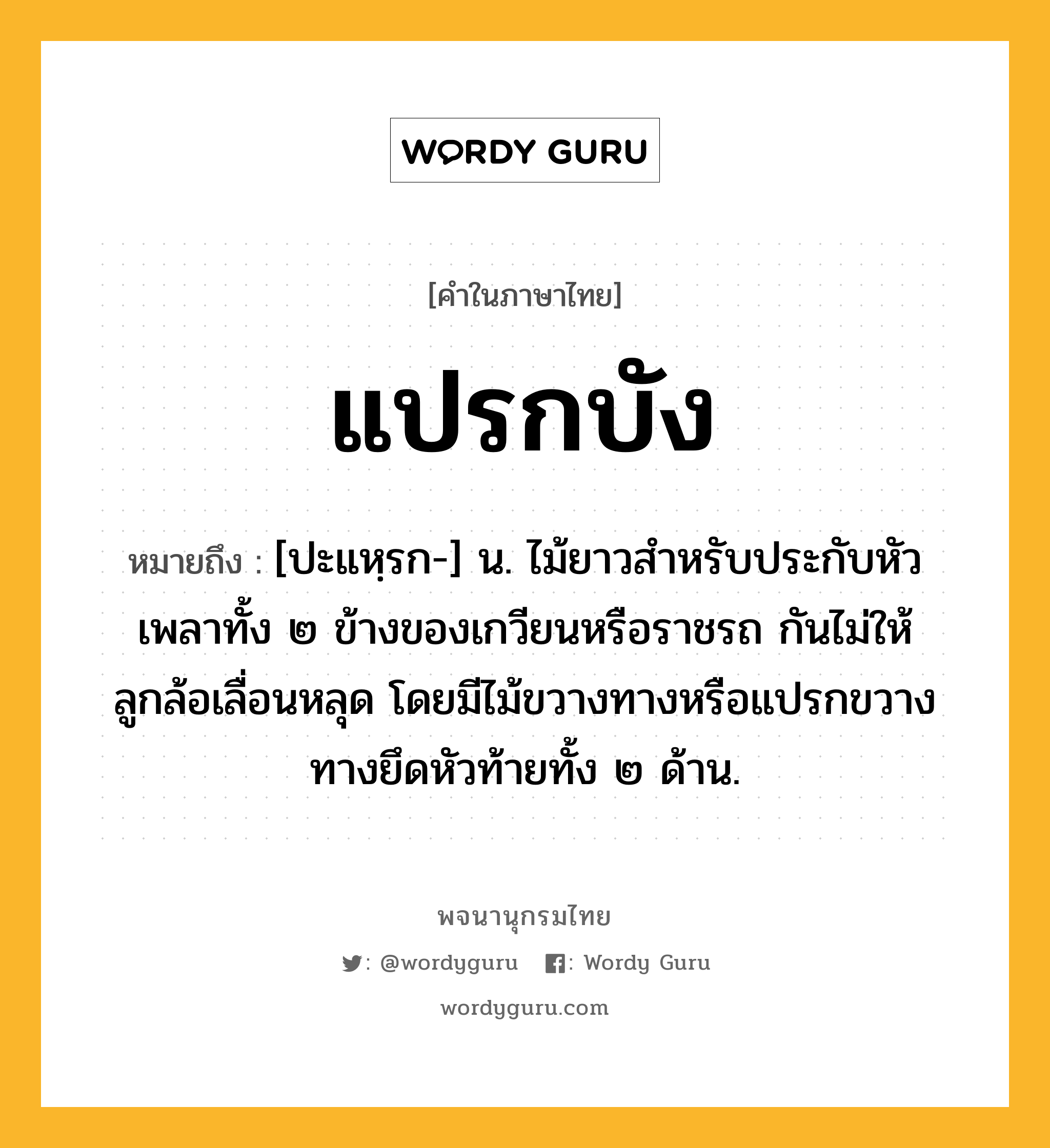 แปรกบัง ความหมาย หมายถึงอะไร?, คำในภาษาไทย แปรกบัง หมายถึง [ปะแหฺรก-] น. ไม้ยาวสำหรับประกับหัวเพลาทั้ง ๒ ข้างของเกวียนหรือราชรถ กันไม่ให้ลูกล้อเลื่อนหลุด โดยมีไม้ขวางทางหรือแปรกขวางทางยึดหัวท้ายทั้ง ๒ ด้าน.