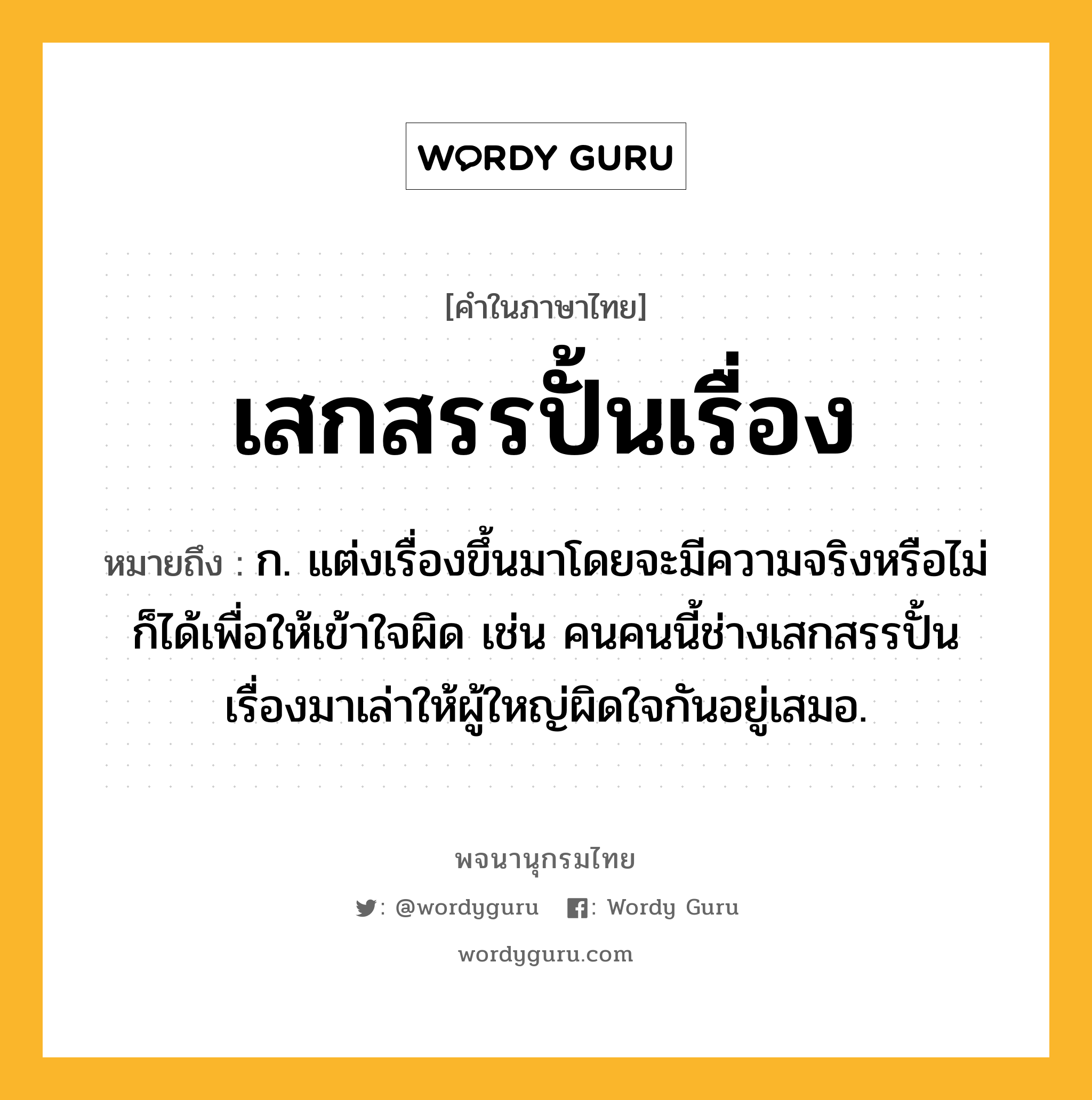 เสกสรรปั้นเรื่อง ความหมาย หมายถึงอะไร?, คำในภาษาไทย เสกสรรปั้นเรื่อง หมายถึง ก. แต่งเรื่องขึ้นมาโดยจะมีความจริงหรือไม่ก็ได้เพื่อให้เข้าใจผิด เช่น คนคนนี้ช่างเสกสรรปั้นเรื่องมาเล่าให้ผู้ใหญ่ผิดใจกันอยู่เสมอ.