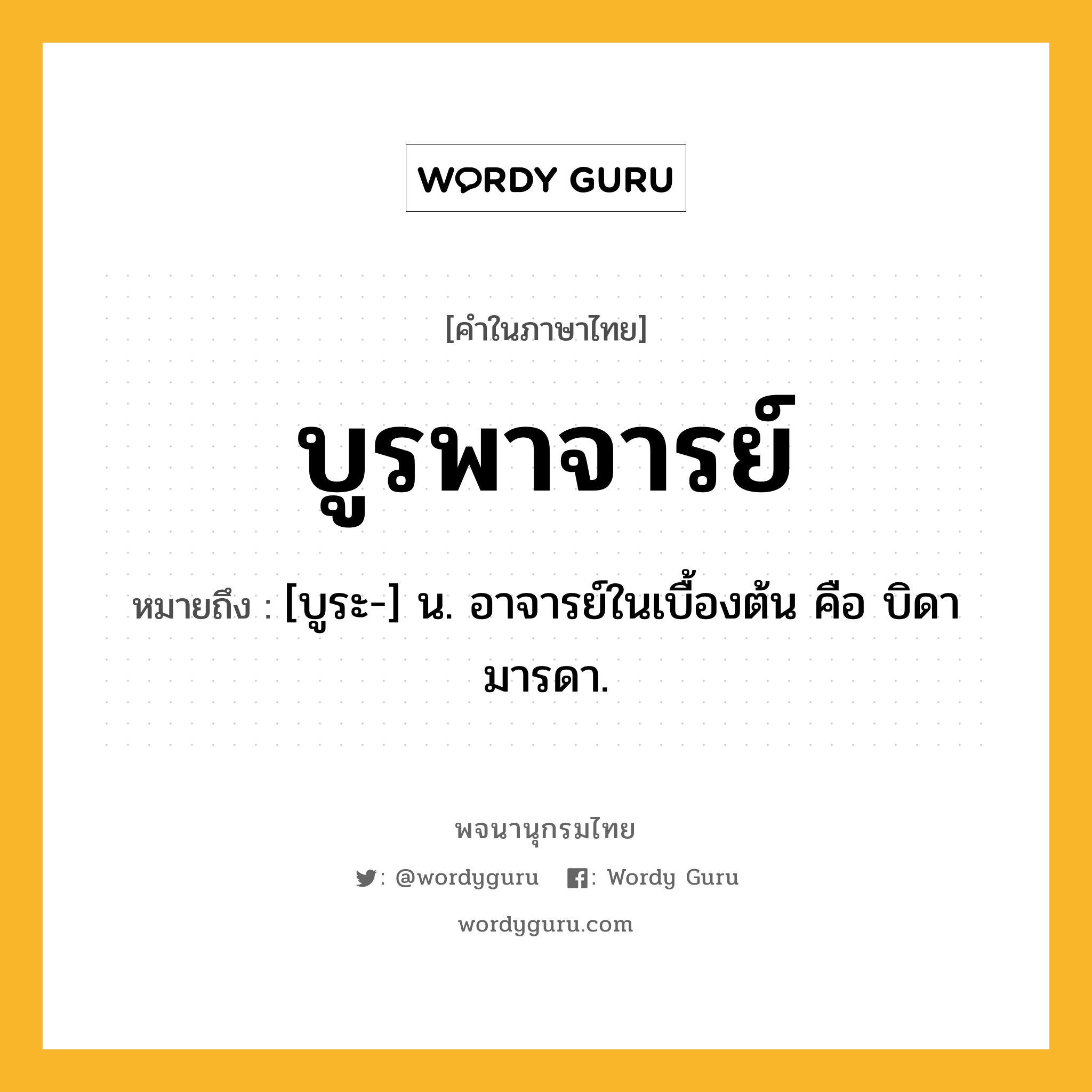 บูรพาจารย์ ความหมาย หมายถึงอะไร?, คำในภาษาไทย บูรพาจารย์ หมายถึง [บูระ-] น. อาจารย์ในเบื้องต้น คือ บิดามารดา.