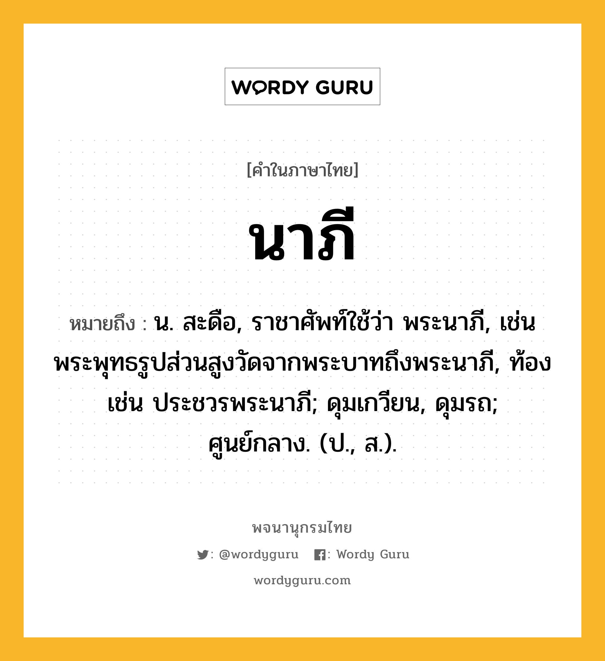 นาภี ความหมาย หมายถึงอะไร?, คำในภาษาไทย นาภี หมายถึง น. สะดือ, ราชาศัพท์ใช้ว่า พระนาภี, เช่น พระพุทธรูปส่วนสูงวัดจากพระบาทถึงพระนาภี, ท้อง เช่น ประชวรพระนาภี; ดุมเกวียน, ดุมรถ; ศูนย์กลาง. (ป., ส.).