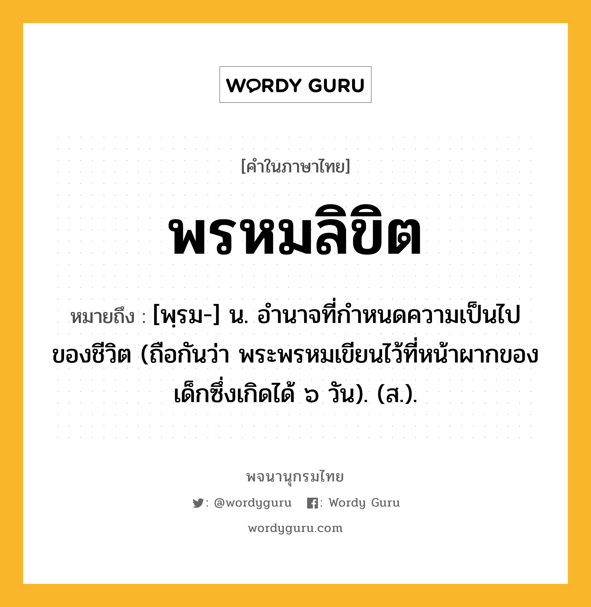 พรหมลิขิต ความหมาย หมายถึงอะไร?, คำในภาษาไทย พรหมลิขิต หมายถึง [พฺรม-] น. อํานาจที่กําหนดความเป็นไปของชีวิต (ถือกันว่า พระพรหมเขียนไว้ที่หน้าผากของเด็กซึ่งเกิดได้ ๖ วัน). (ส.).