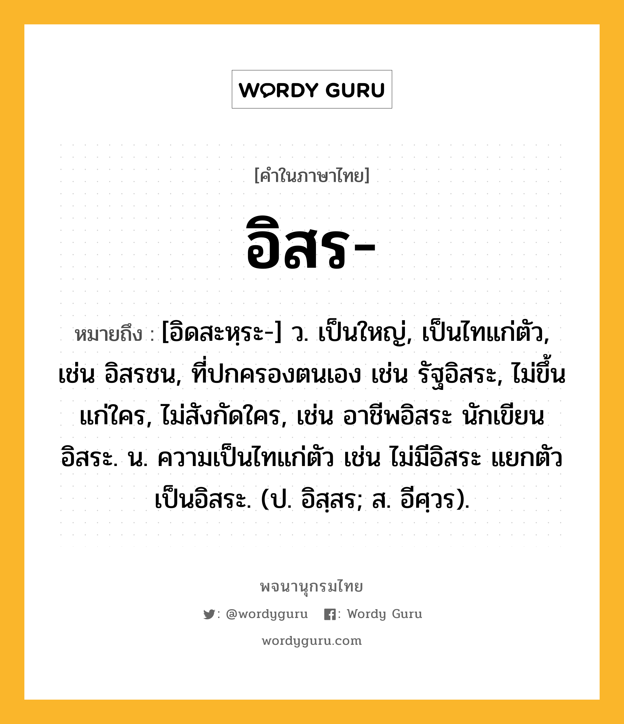 อิสร ความหมาย หมายถึงอะไร?, คำในภาษาไทย อิสร- หมายถึง [อิดสะหฺระ-] ว. เป็นใหญ่, เป็นไทแก่ตัว, เช่น อิสรชน, ที่ปกครองตนเอง เช่น รัฐอิสระ, ไม่ขึ้นแก่ใคร, ไม่สังกัดใคร, เช่น อาชีพอิสระ นักเขียนอิสระ. น. ความเป็นไทแก่ตัว เช่น ไม่มีอิสระ แยกตัวเป็นอิสระ. (ป. อิสฺสร; ส. อีศฺวร).