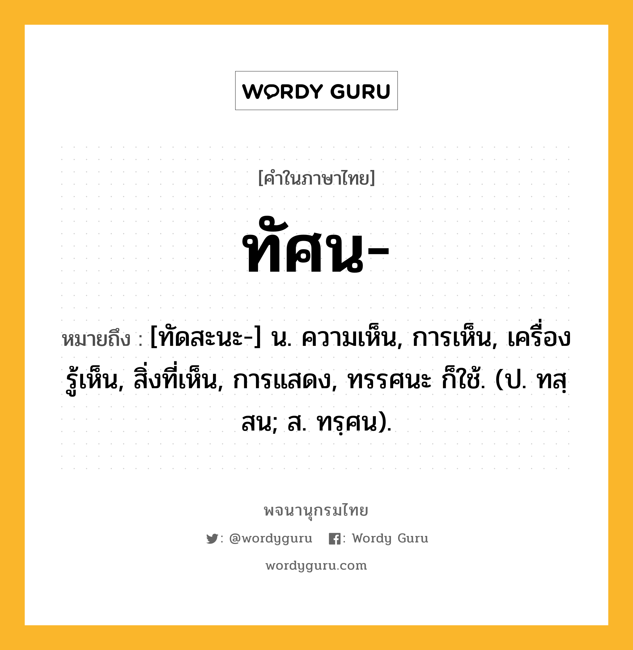 ทัศน ความหมาย หมายถึงอะไร?, คำในภาษาไทย ทัศน- หมายถึง [ทัดสะนะ-] น. ความเห็น, การเห็น, เครื่องรู้เห็น, สิ่งที่เห็น, การแสดง, ทรรศนะ ก็ใช้. (ป. ทสฺสน; ส. ทรฺศน).