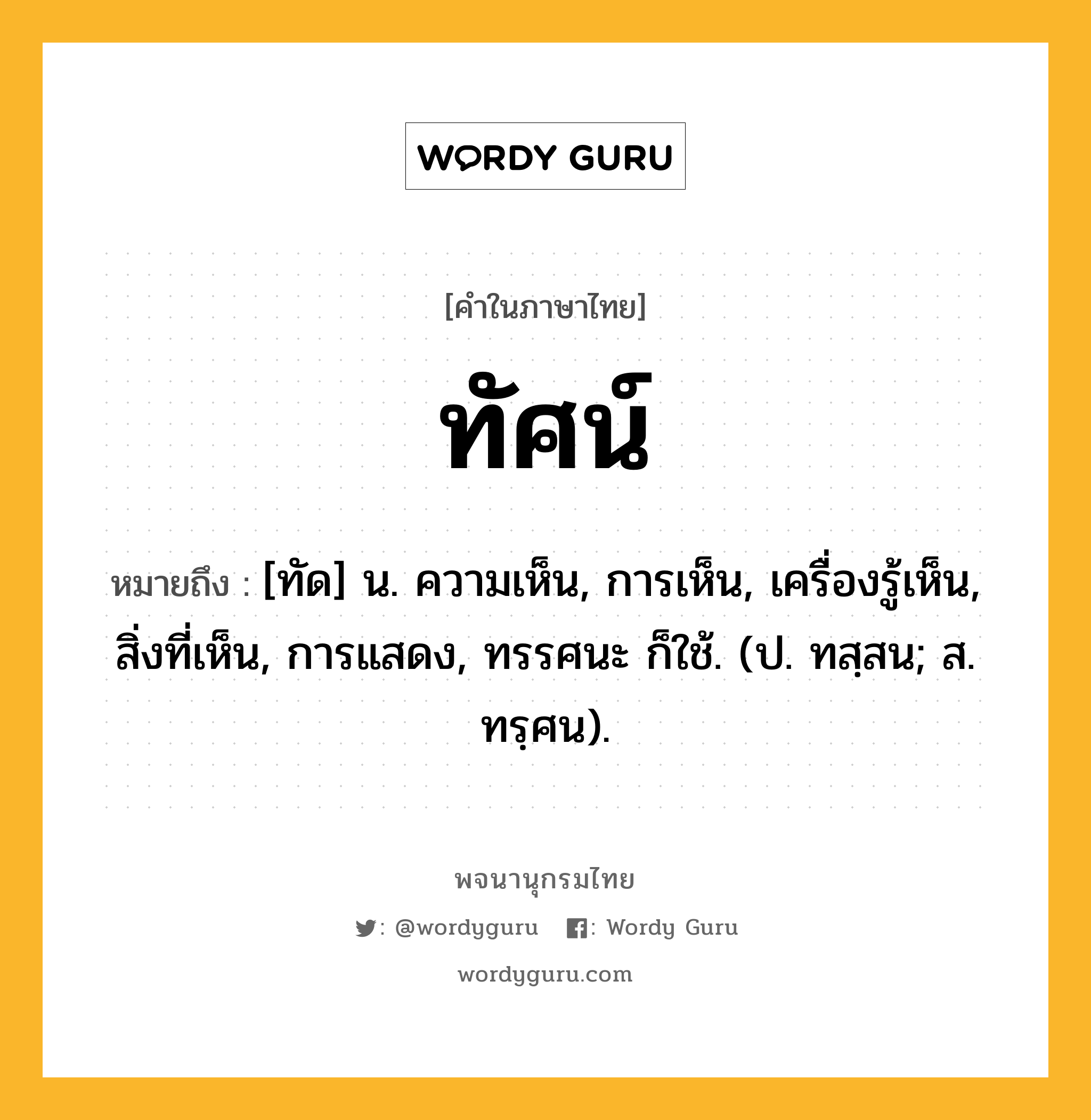 ทัศน์ ความหมาย หมายถึงอะไร?, คำในภาษาไทย ทัศน์ หมายถึง [ทัด] น. ความเห็น, การเห็น, เครื่องรู้เห็น, สิ่งที่เห็น, การแสดง, ทรรศนะ ก็ใช้. (ป. ทสฺสน; ส. ทรฺศน).