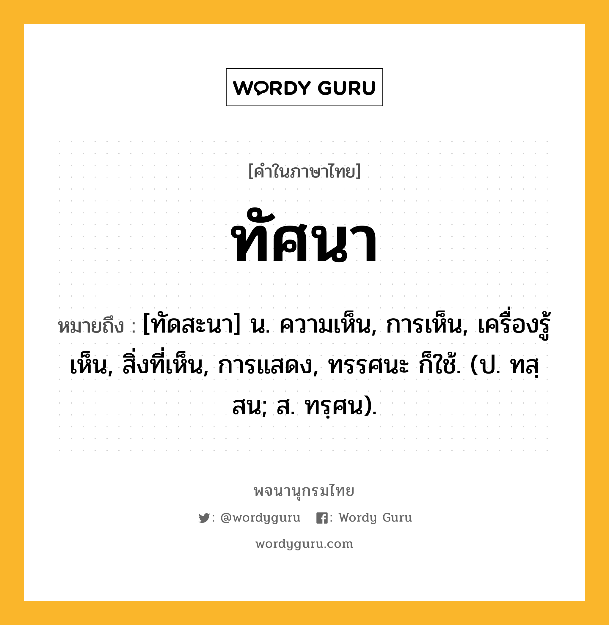 ทัศนา ความหมาย หมายถึงอะไร?, คำในภาษาไทย ทัศนา หมายถึง [ทัดสะนา] น. ความเห็น, การเห็น, เครื่องรู้เห็น, สิ่งที่เห็น, การแสดง, ทรรศนะ ก็ใช้. (ป. ทสฺสน; ส. ทรฺศน).