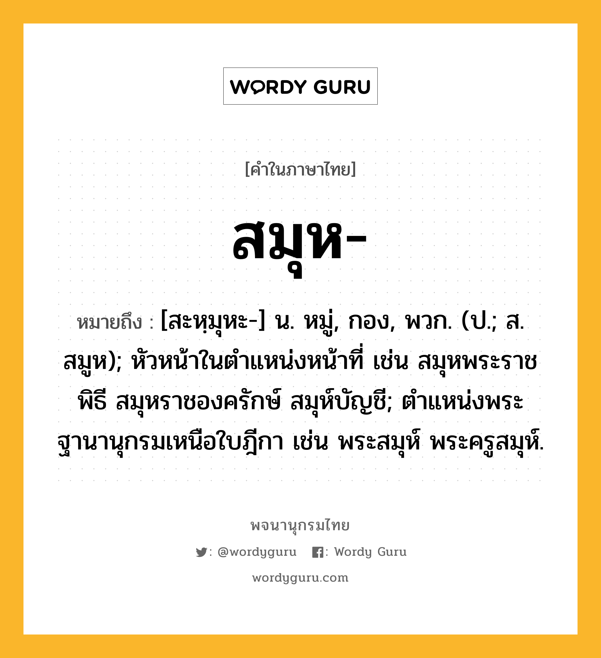 สมุห ความหมาย หมายถึงอะไร?, คำในภาษาไทย สมุห- หมายถึง [สะหฺมุหะ-] น. หมู่, กอง, พวก. (ป.; ส. สมูห); หัวหน้าในตําแหน่งหน้าที่ เช่น สมุหพระราชพิธี สมุหราชองครักษ์ สมุห์บัญชี; ตําแหน่งพระฐานานุกรมเหนือใบฎีกา เช่น พระสมุห์ พระครูสมุห์.