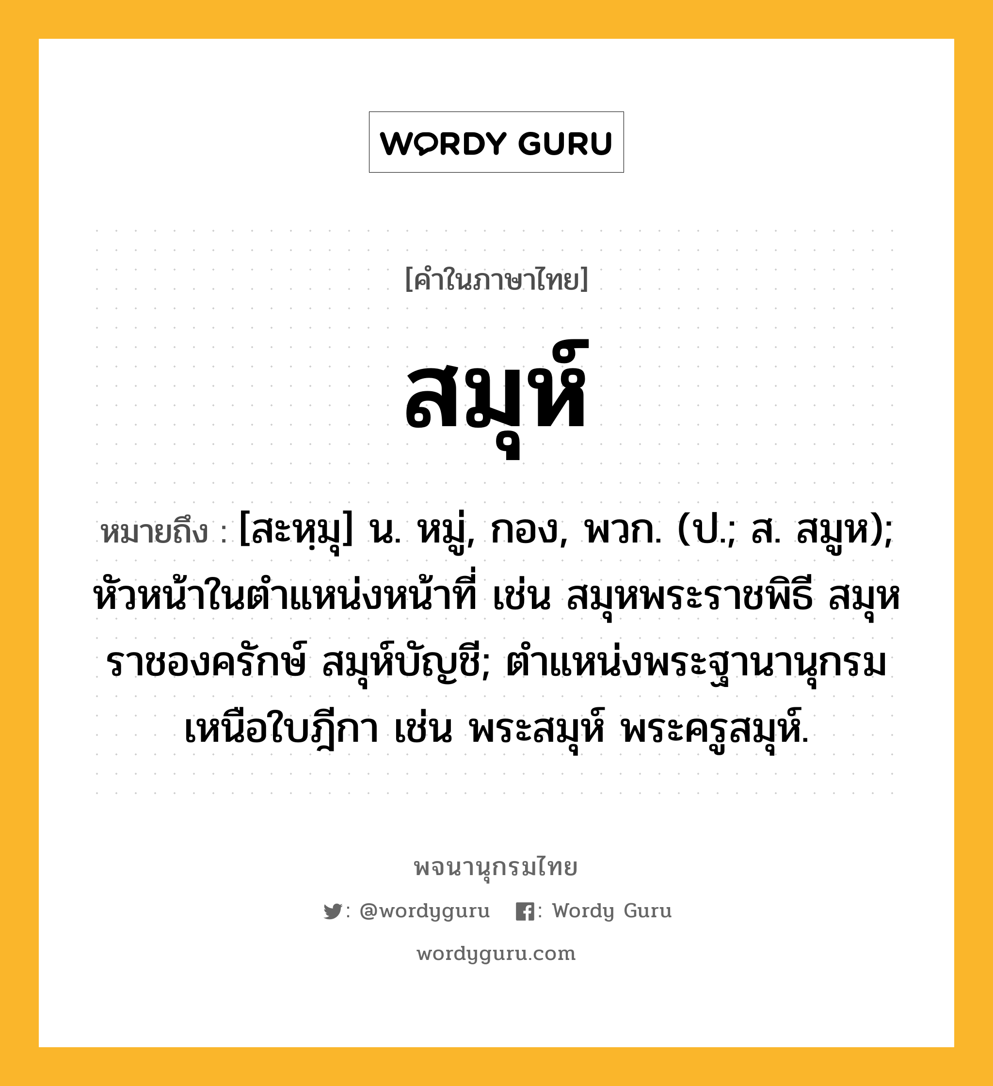 สมุห์ ความหมาย หมายถึงอะไร?, คำในภาษาไทย สมุห์ หมายถึง [สะหฺมุ] น. หมู่, กอง, พวก. (ป.; ส. สมูห); หัวหน้าในตําแหน่งหน้าที่ เช่น สมุหพระราชพิธี สมุหราชองครักษ์ สมุห์บัญชี; ตําแหน่งพระฐานานุกรมเหนือใบฎีกา เช่น พระสมุห์ พระครูสมุห์.