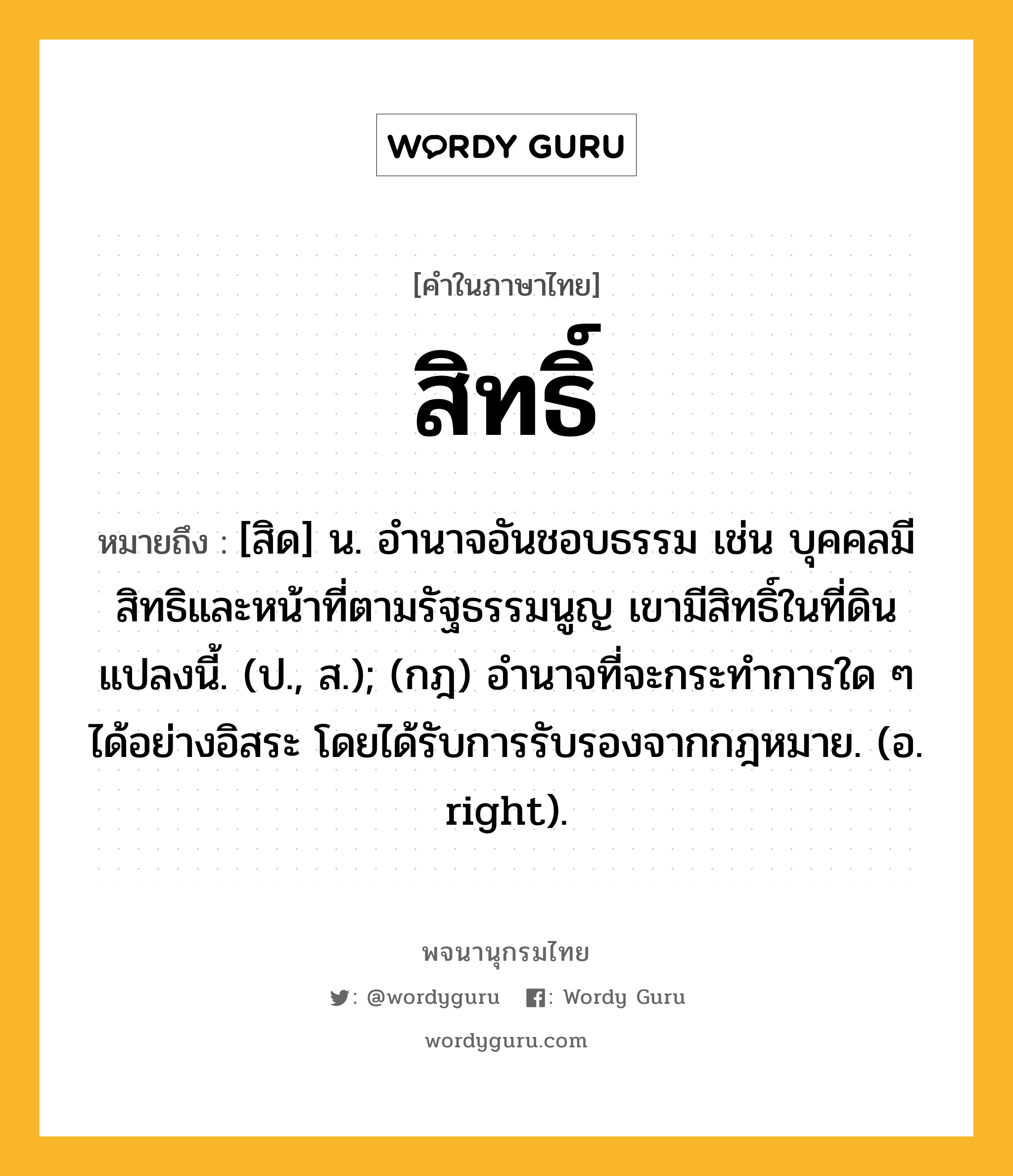 สิทธิ์ ความหมาย หมายถึงอะไร?, คำในภาษาไทย สิทธิ์ หมายถึง [สิด] น. อำนาจอันชอบธรรม เช่น บุคคลมีสิทธิและหน้าที่ตามรัฐธรรมนูญ เขามีสิทธิ์ในที่ดินแปลงนี้. (ป., ส.); (กฎ) อํานาจที่จะกระทําการใด ๆ ได้อย่างอิสระ โดยได้รับการรับรองจากกฎหมาย. (อ. right).