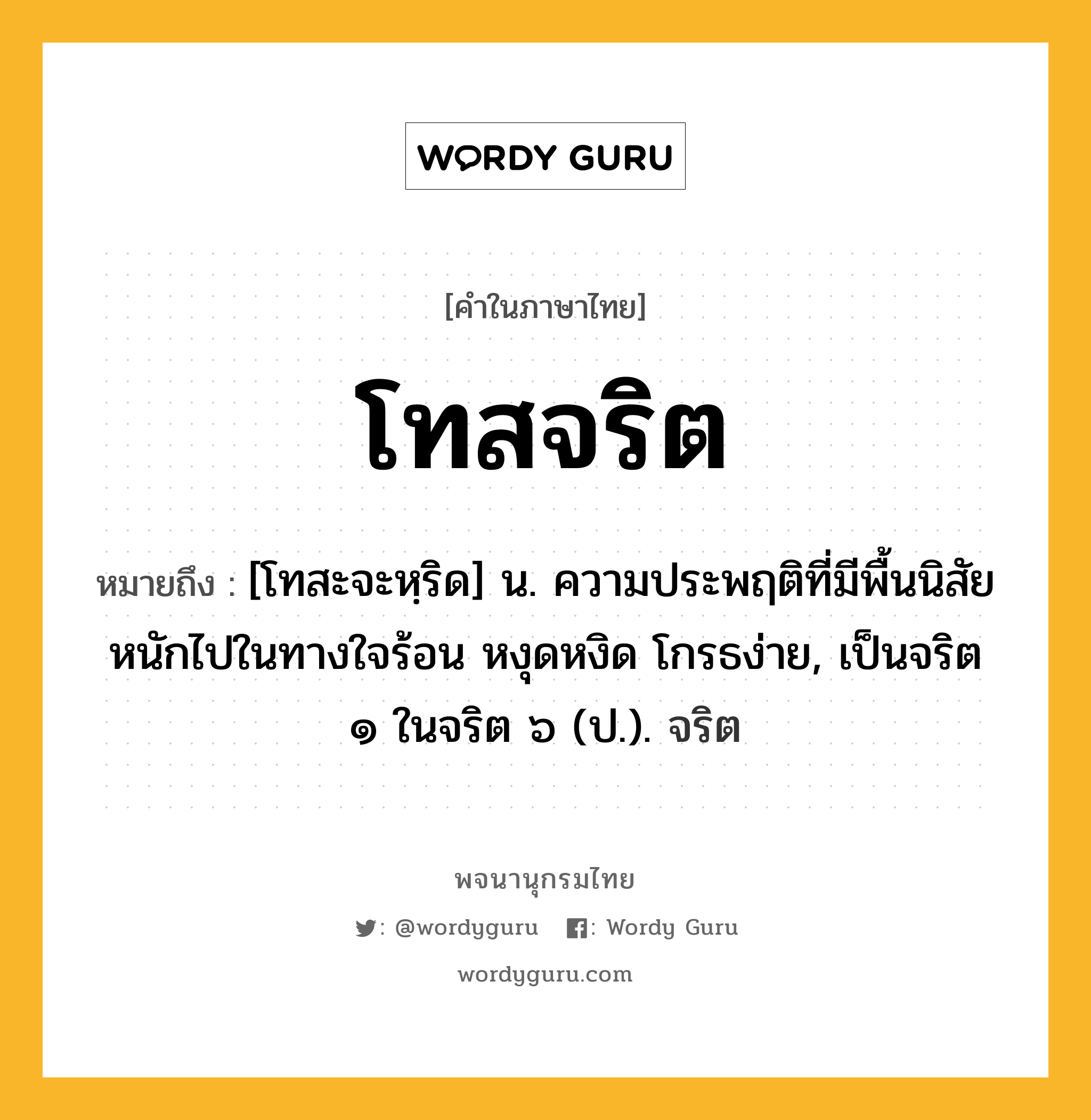 โทสจริต ความหมาย หมายถึงอะไร?, คำในภาษาไทย โทสจริต หมายถึง [โทสะจะหฺริด] น. ความประพฤติที่มีพื้นนิสัยหนักไปในทางใจร้อน หงุดหงิด โกรธง่าย, เป็นจริต ๑ ในจริต ๖ (ป.). จริต