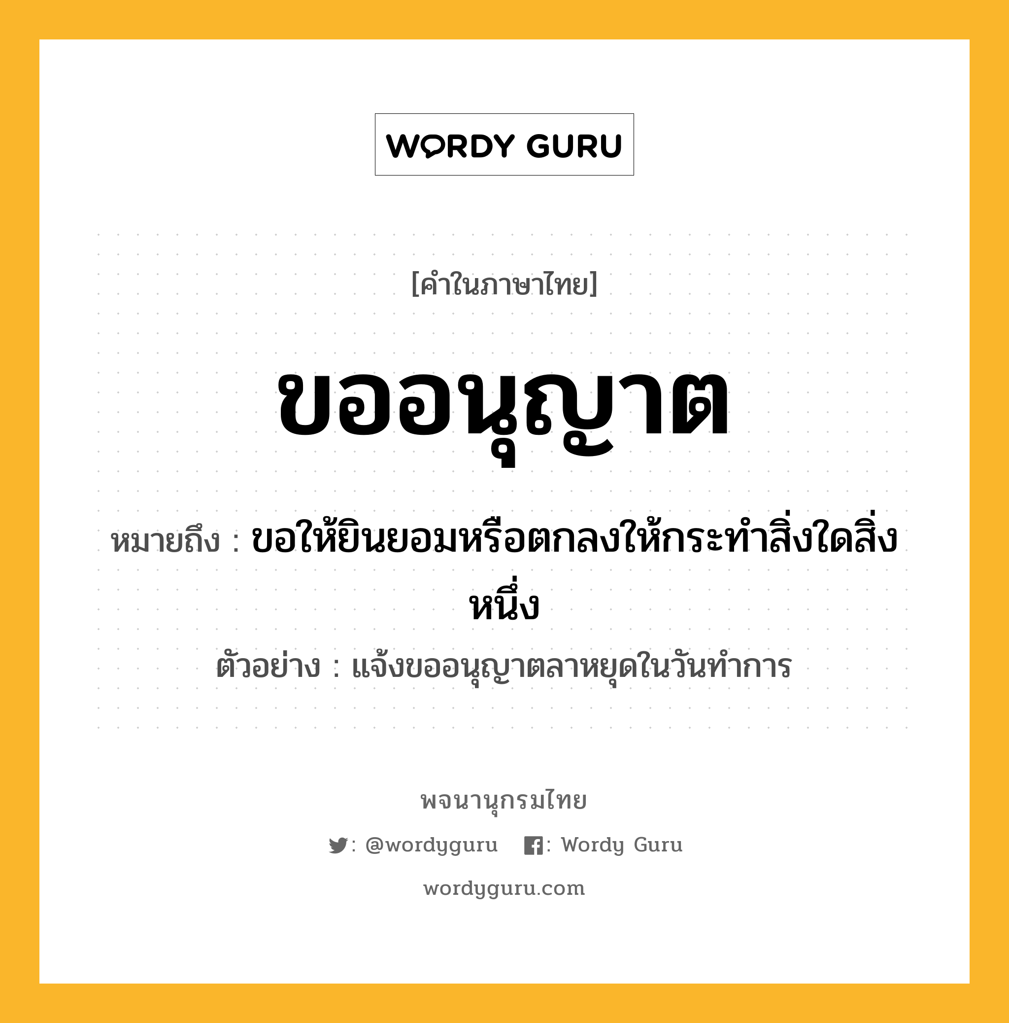 ขออนุญาต ความหมาย หมายถึงอะไร?, คำในภาษาไทย ขออนุญาต หมายถึง ขอให้ยินยอมหรือตกลงให้กระทำสิ่งใดสิ่งหนึ่ง ประเภท กริยา ตัวอย่าง แจ้งขออนุญาตลาหยุดในวันทำการ หมวด กริยา