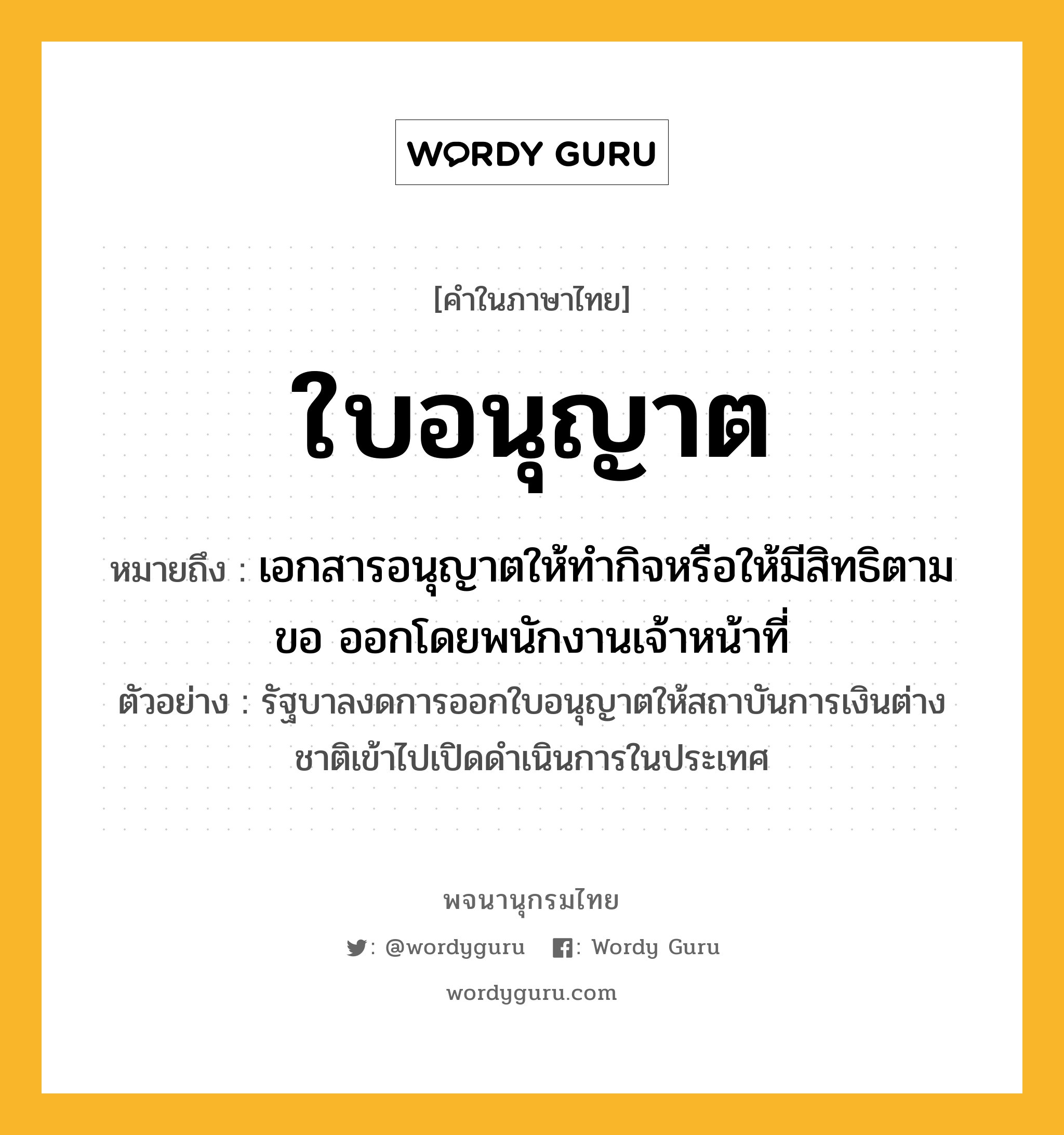 ใบอนุญาต ความหมาย หมายถึงอะไร?, คำในภาษาไทย ใบอนุญาต หมายถึง เอกสารอนุญาตให้ทำกิจหรือให้มีสิทธิตามขอ ออกโดยพนักงานเจ้าหน้าที่ ประเภท คำนาม ตัวอย่าง รัฐบาลงดการออกใบอนุญาตให้สถาบันการเงินต่างชาติเข้าไปเปิดดำเนินการในประเทศ หมวด คำนาม