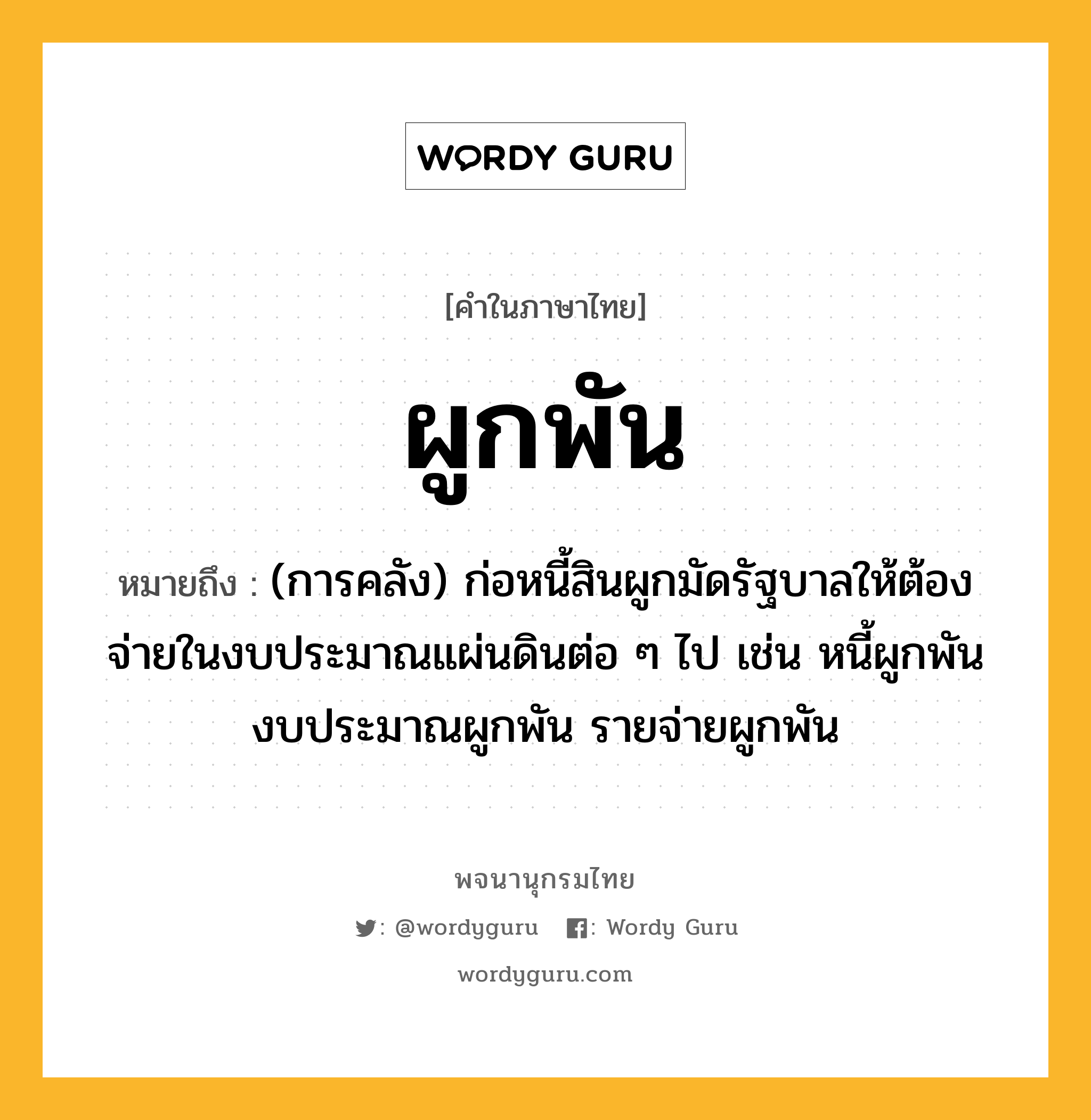 ผูกพัน ความหมาย หมายถึงอะไร?, คำในภาษาไทย ผูกพัน หมายถึง (การคลัง) ก่อหนี้สินผูกมัดรัฐบาลให้ต้องจ่ายในงบประมาณแผ่นดินต่อ ๆ ไป เช่น หนี้ผูกพัน งบประมาณผูกพัน รายจ่ายผูกพัน ประเภท กริยา หมวด กริยา