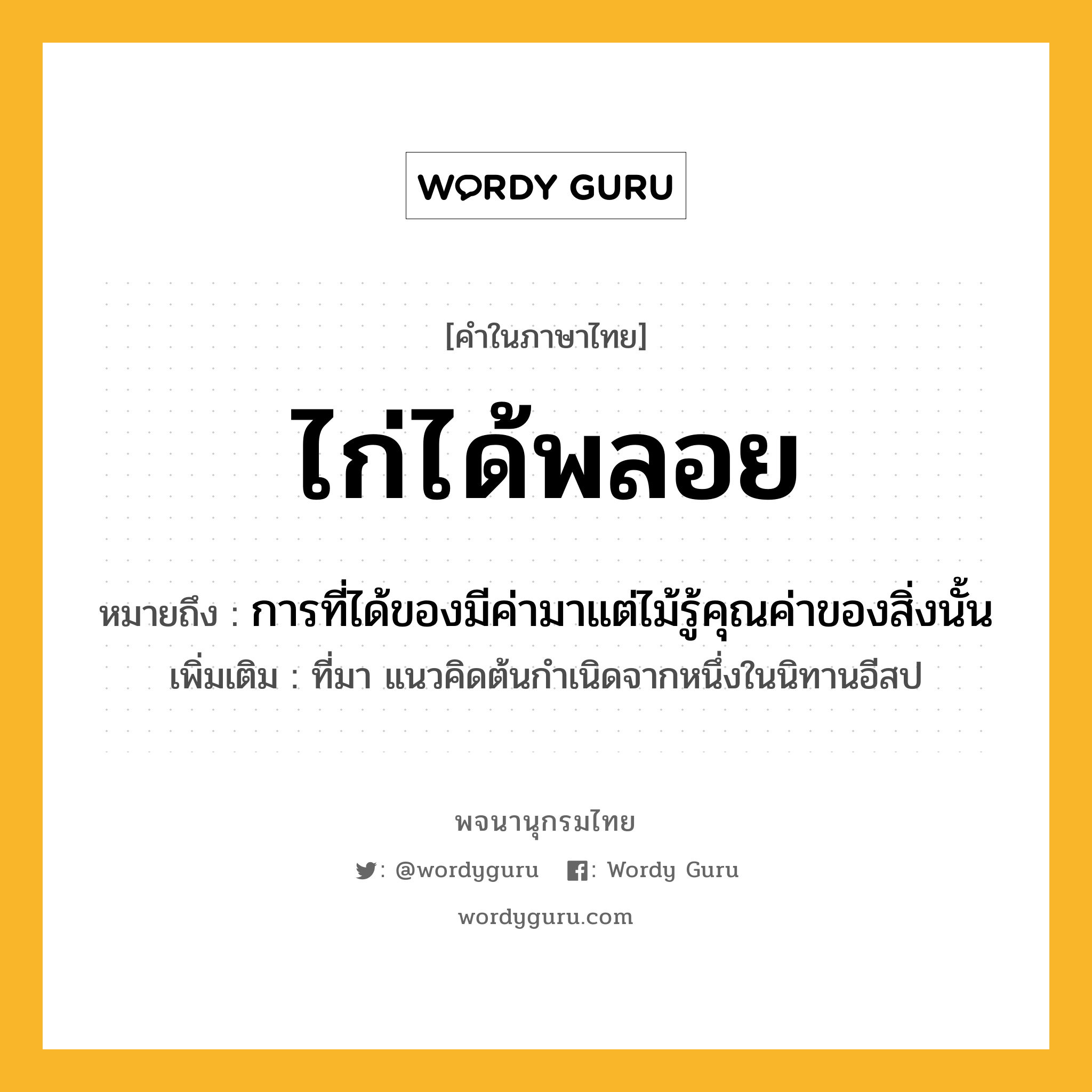 ไก่ได้พลอย ความหมาย หมายถึงอะไร?, คำในภาษาไทย ไก่ได้พลอย หมายถึง การที่ได้ของมีค่ามาแต่ไม้รู้คุณค่าของสิ่งนั้น ประเภท สำนวน เพิ่มเติม ที่มา แนวคิดต้นกำเนิดจากหนึ่งในนิทานอีสป สัตว์ ไก่ หมวด สำนวน