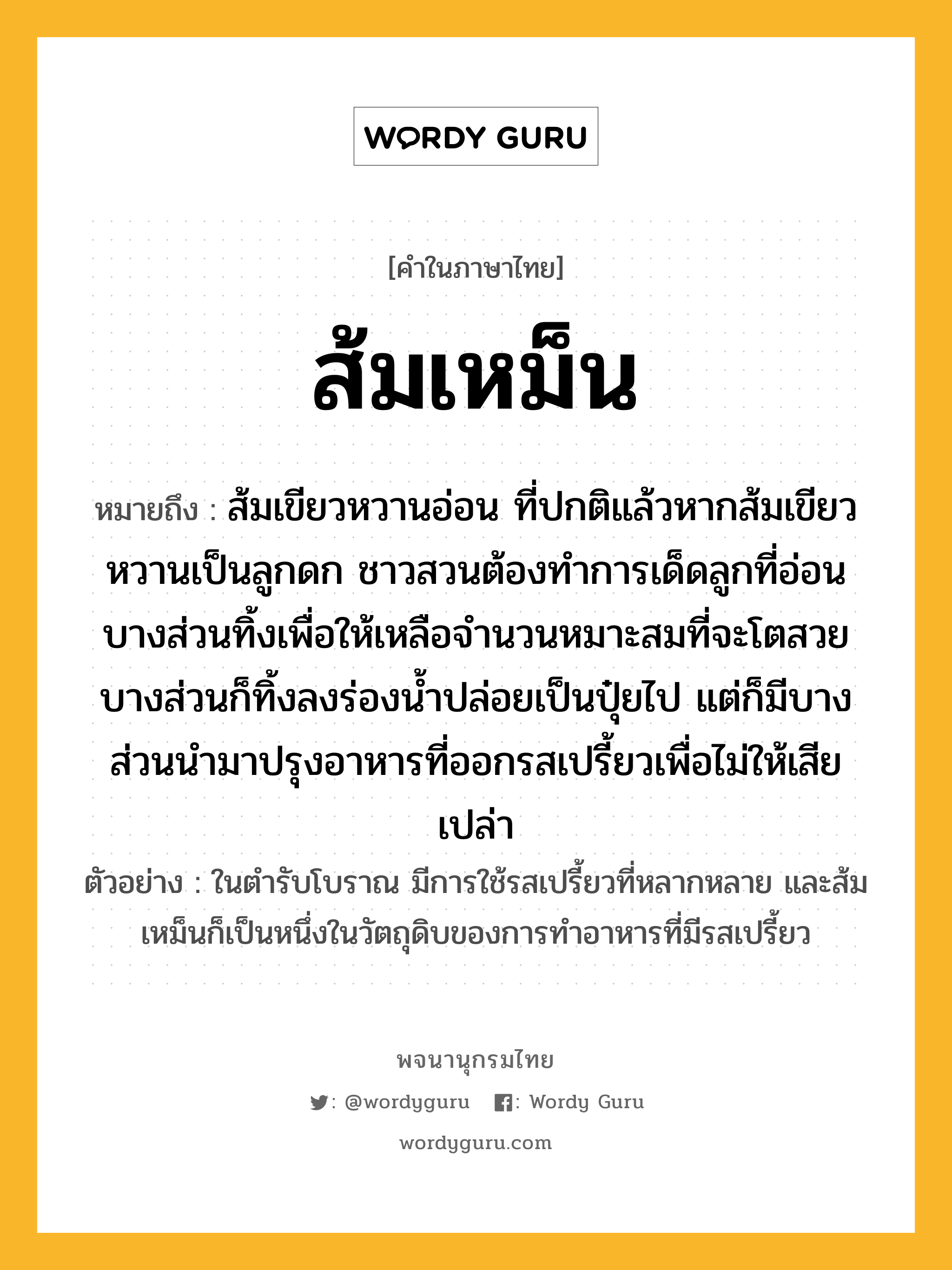 ส้มเหม็น ความหมาย หมายถึงอะไร?, คำในภาษาไทย ส้มเหม็น หมายถึง ส้มเขียวหวานอ่อน ที่ปกติแล้วหากส้มเขียวหวานเป็นลูกดก ชาวสวนต้องทำการเด็ดลูกที่อ่อนบางส่วนทิ้งเพื่อให้เหลือจำนวนหมาะสมที่จะโตสวย บางส่วนก็ทิ้งลงร่องน้ำปล่อยเป็นปุ๋ยไป แต่ก็มีบางส่วนนำมาปรุงอาหารที่ออกรสเปรี้ยวเพื่อไม่ให้เสียเปล่า ประเภท คำนาม ตัวอย่าง ในตำรับโบราณ มีการใช้รสเปรี้ยวที่หลากหลาย และส้มเหม็นก็เป็นหนึ่งในวัตถุดิบของการทำอาหารที่มีรสเปรี้ยว หมวด คำนาม, ผลไม้