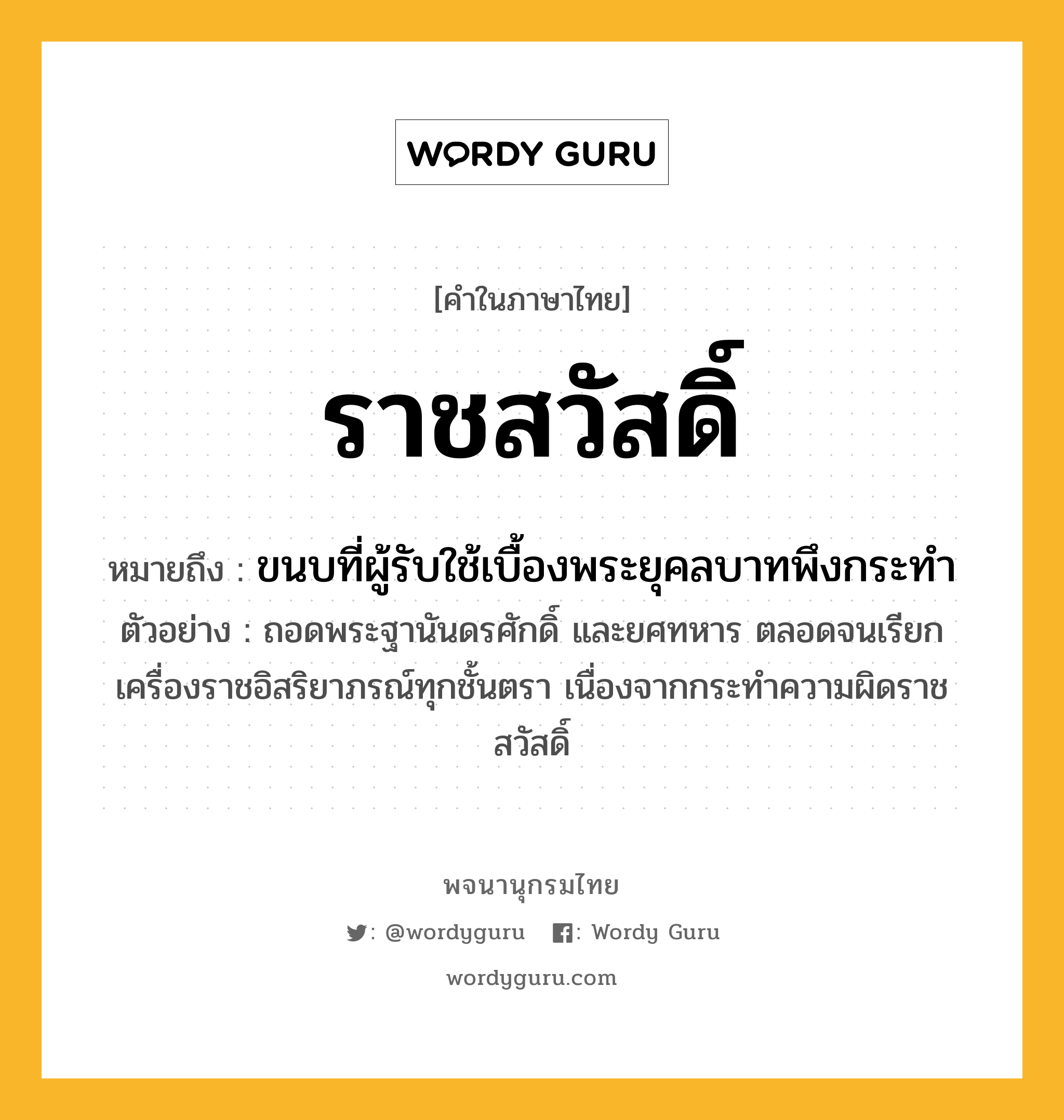 ราชสวัสดิ์ ความหมาย หมายถึงอะไร?, คำในภาษาไทย ราชสวัสดิ์ หมายถึง ขนบที่ผู้รับใช้เบื้องพระยุคลบาทพึงกระทำ ตัวอย่าง ถอดพระฐานันดรศักดิ์ และยศทหาร ตลอดจนเรียกเครื่องราชอิสริยาภรณ์ทุกชั้นตรา เนื่องจากกระทำความผิดราชสวัสดิ์