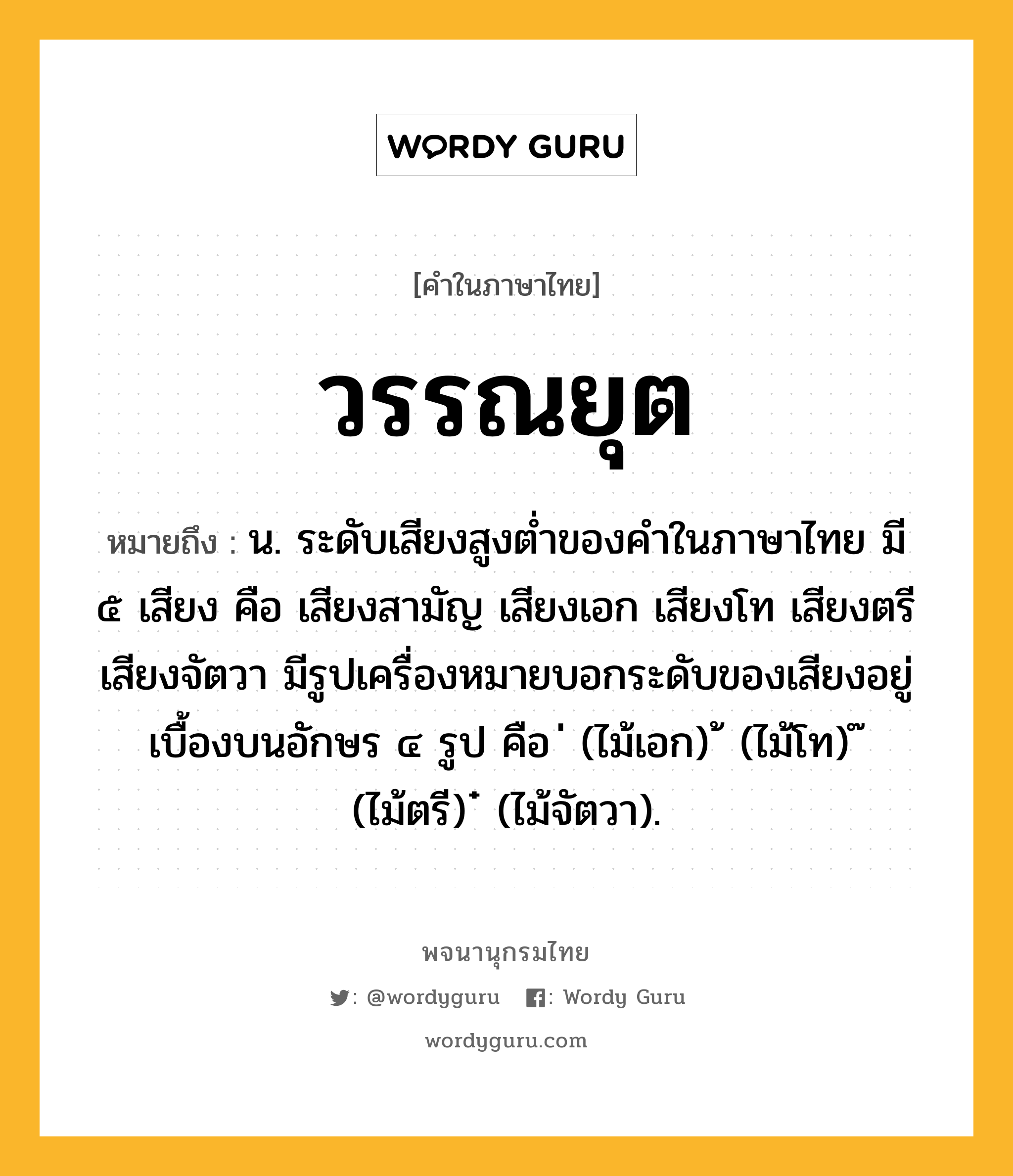 วรรณยุต ความหมาย หมายถึงอะไร?, คำในภาษาไทย วรรณยุต หมายถึง น. ระดับเสียงสูงต่ำของคำในภาษาไทย มี ๕ เสียง คือ เสียงสามัญ เสียงเอก เสียงโท เสียงตรี เสียงจัตวา มีรูปเครื่องหมายบอกระดับของเสียงอยู่เบื้องบนอักษร ๔ รูป คือ ่ (ไม้เอก) ้ (ไม้โท) ๊ (ไม้ตรี) ๋ (ไม้จัตวา).