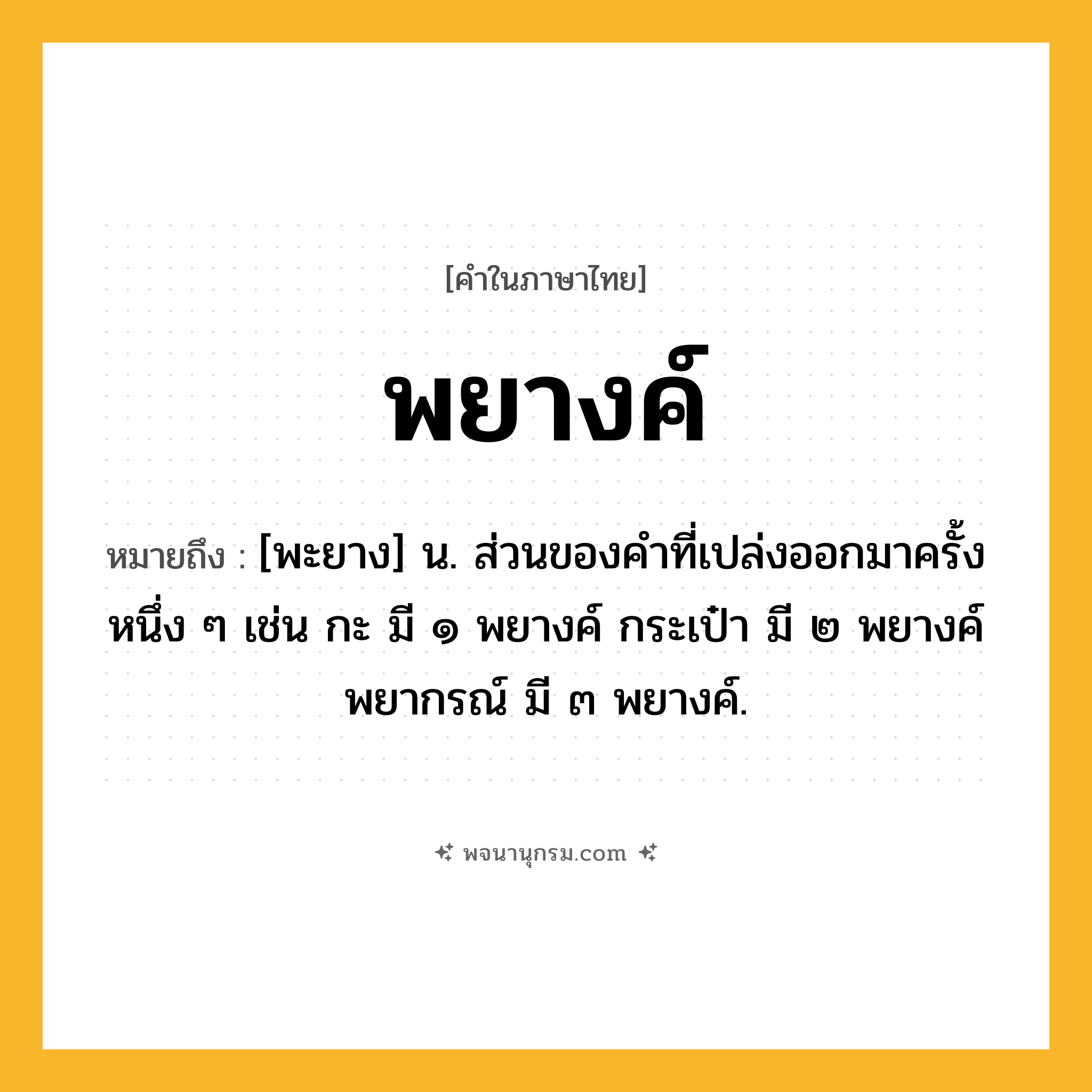 พยางค์ ความหมาย หมายถึงอะไร?, คำในภาษาไทย พยางค์ หมายถึง [พะยาง] น. ส่วนของคำที่เปล่งออกมาครั้งหนึ่ง ๆ เช่น กะ มี ๑ พยางค์ กระเป๋า มี ๒ พยางค์ พยากรณ์ มี ๓ พยางค์.