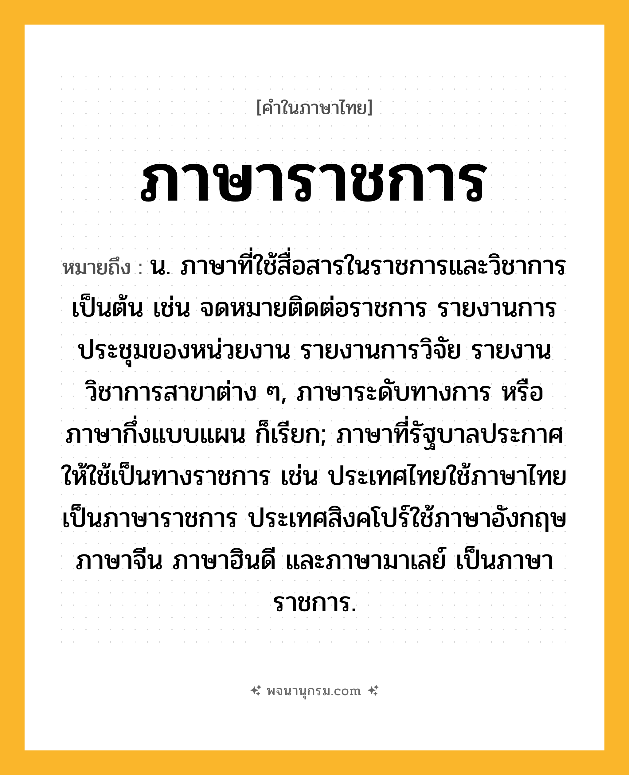 ภาษาราชการ ความหมาย หมายถึงอะไร?, คำในภาษาไทย ภาษาราชการ หมายถึง น. ภาษาที่ใช้สื่อสารในราชการและวิชาการเป็นต้น เช่น จดหมายติดต่อราชการ รายงานการประชุมของหน่วยงาน รายงานการวิจัย รายงานวิชาการสาขาต่าง ๆ, ภาษาระดับทางการ หรือ ภาษากึ่งแบบแผน ก็เรียก; ภาษาที่รัฐบาลประกาศให้ใช้เป็นทางราชการ เช่น ประเทศไทยใช้ภาษาไทยเป็นภาษาราชการ ประเทศสิงคโปร์ใช้ภาษาอังกฤษ ภาษาจีน ภาษาฮินดี และภาษามาเลย์ เป็นภาษาราชการ.