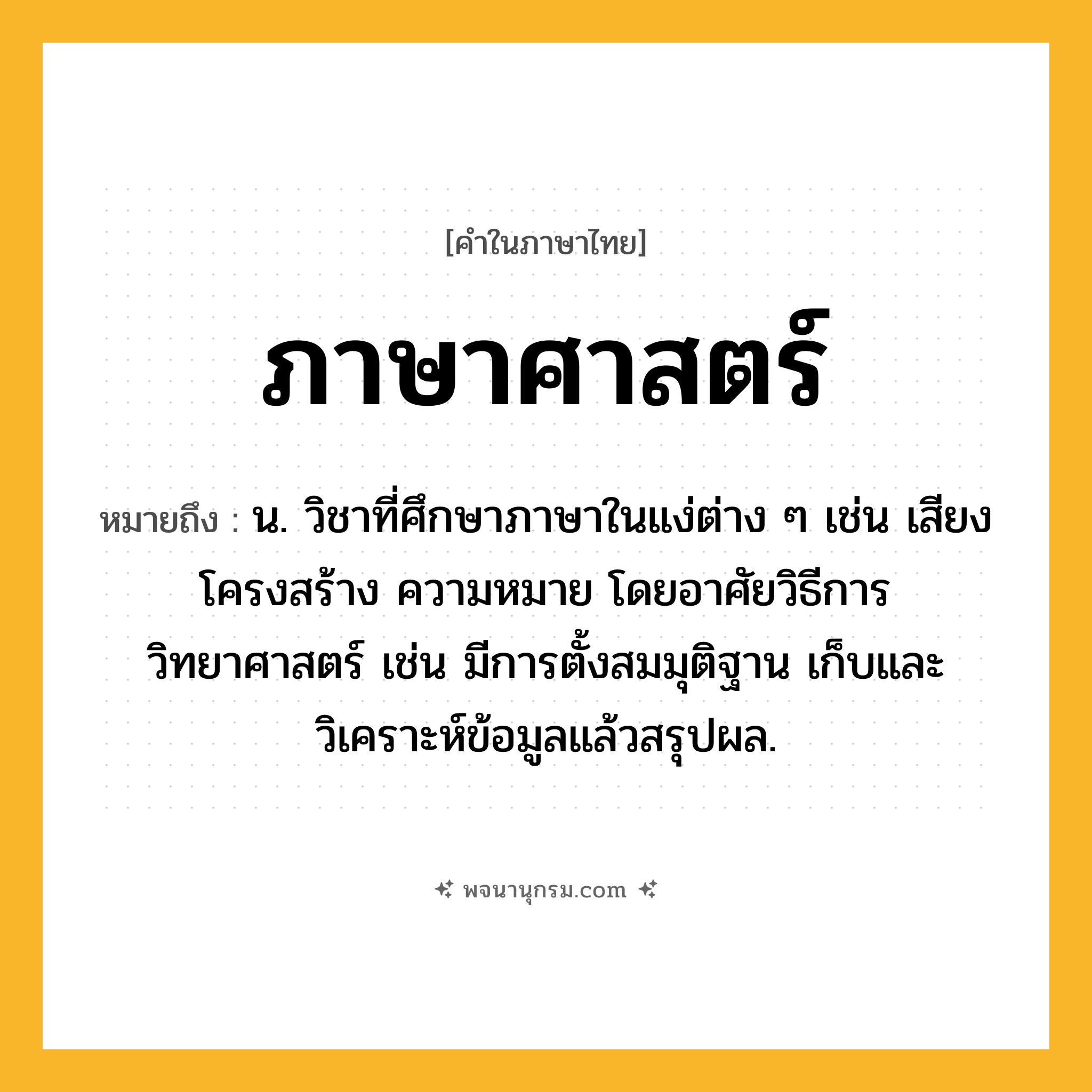 ภาษาศาสตร์ ความหมาย หมายถึงอะไร?, คำในภาษาไทย ภาษาศาสตร์ หมายถึง น. วิชาที่ศึกษาภาษาในแง่ต่าง ๆ เช่น เสียง โครงสร้าง ความหมาย โดยอาศัยวิธีการวิทยาศาสตร์ เช่น มีการตั้งสมมุติฐาน เก็บและวิเคราะห์ข้อมูลแล้วสรุปผล.