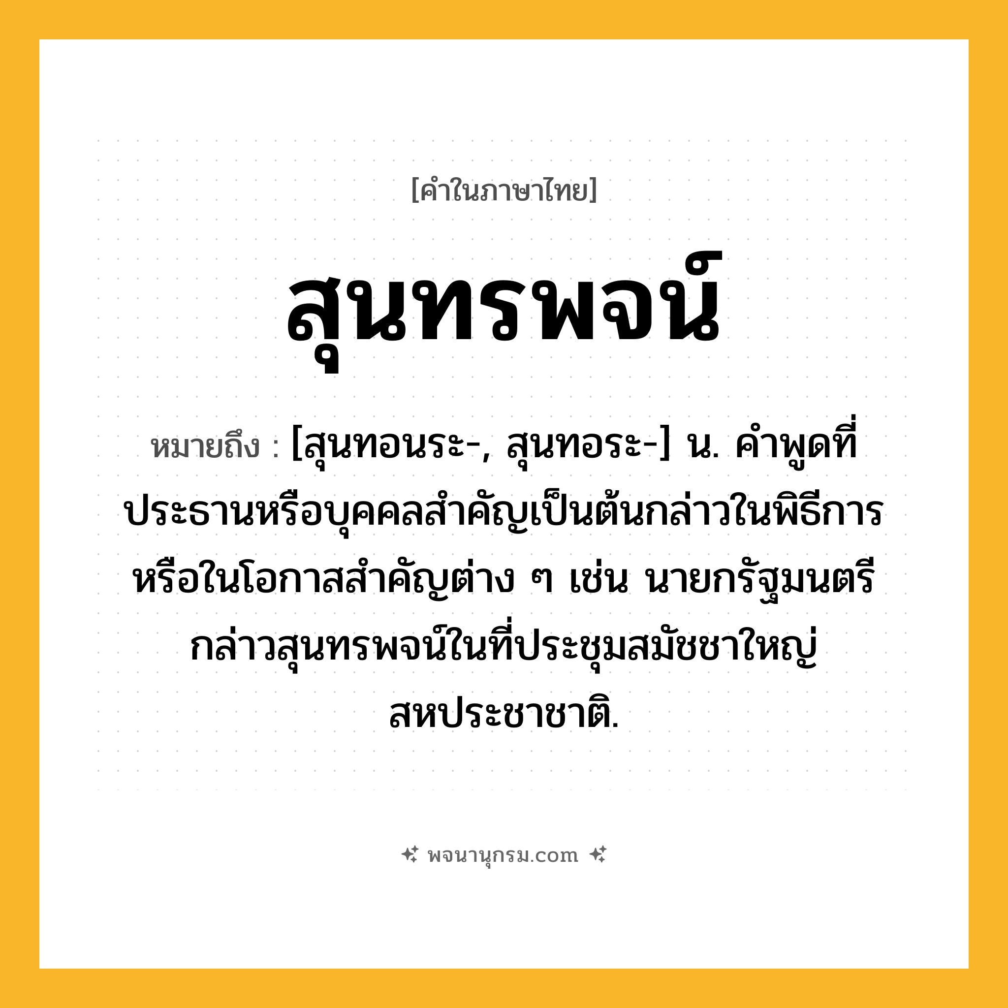 สุนทรพจน์ ความหมาย หมายถึงอะไร?, คำในภาษาไทย สุนทรพจน์ หมายถึง [สุนทอนระ-, สุนทอระ-] น. คําพูดที่ประธานหรือบุคคลสําคัญเป็นต้นกล่าวในพิธีการหรือในโอกาสสําคัญต่าง ๆ เช่น นายกรัฐมนตรีกล่าวสุนทรพจน์ในที่ประชุมสมัชชาใหญ่สหประชาชาติ.