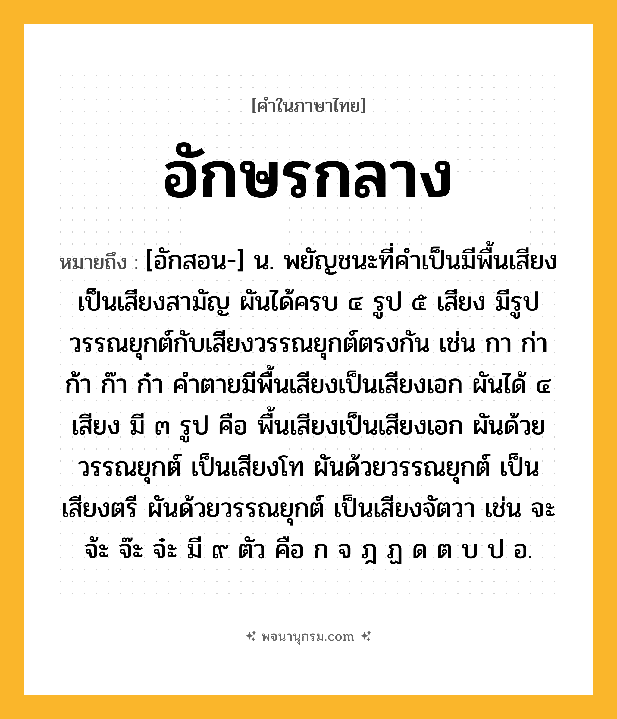 อักษรกลาง ความหมาย หมายถึงอะไร?, คำในภาษาไทย อักษรกลาง หมายถึง [อักสอน-] น. พยัญชนะที่คําเป็นมีพื้นเสียงเป็นเสียงสามัญ ผันได้ครบ ๔ รูป ๕ เสียง มีรูปวรรณยุกต์กับเสียงวรรณยุกต์ตรงกัน เช่น กา ก่า ก้า ก๊า ก๋า คําตายมีพื้นเสียงเป็นเสียงเอก ผันได้ ๔ เสียง มี ๓ รูป คือ พื้นเสียงเป็นเสียงเอก ผันด้วยวรรณยุกต์ เป็นเสียงโท ผันด้วยวรรณยุกต์ เป็นเสียงตรี ผันด้วยวรรณยุกต์ เป็นเสียงจัตวา เช่น จะ จ้ะ จ๊ะ จ๋ะ มี ๙ ตัว คือ ก จ ฎ ฏ ด ต บ ป อ.