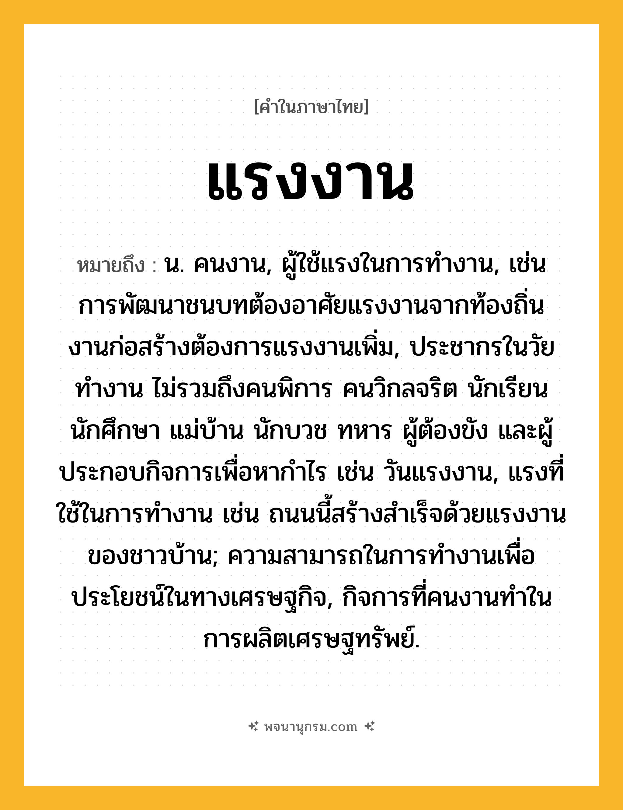 แรงงาน ความหมาย หมายถึงอะไร?, คำในภาษาไทย แรงงาน หมายถึง น. คนงาน, ผู้ใช้แรงในการทำงาน, เช่น การพัฒนาชนบทต้องอาศัยแรงงานจากท้องถิ่น งานก่อสร้างต้องการแรงงานเพิ่ม, ประชากรในวัยทํางาน ไม่รวมถึงคนพิการ คนวิกลจริต นักเรียน นักศึกษา แม่บ้าน นักบวช ทหาร ผู้ต้องขัง และผู้ประกอบกิจการเพื่อหากําไร เช่น วันแรงงาน, แรงที่ใช้ในการทำงาน เช่น ถนนนี้สร้างสำเร็จด้วยแรงงานของชาวบ้าน; ความสามารถในการทํางานเพื่อประโยชน์ในทางเศรษฐกิจ, กิจการที่คนงานทําในการผลิตเศรษฐทรัพย์.