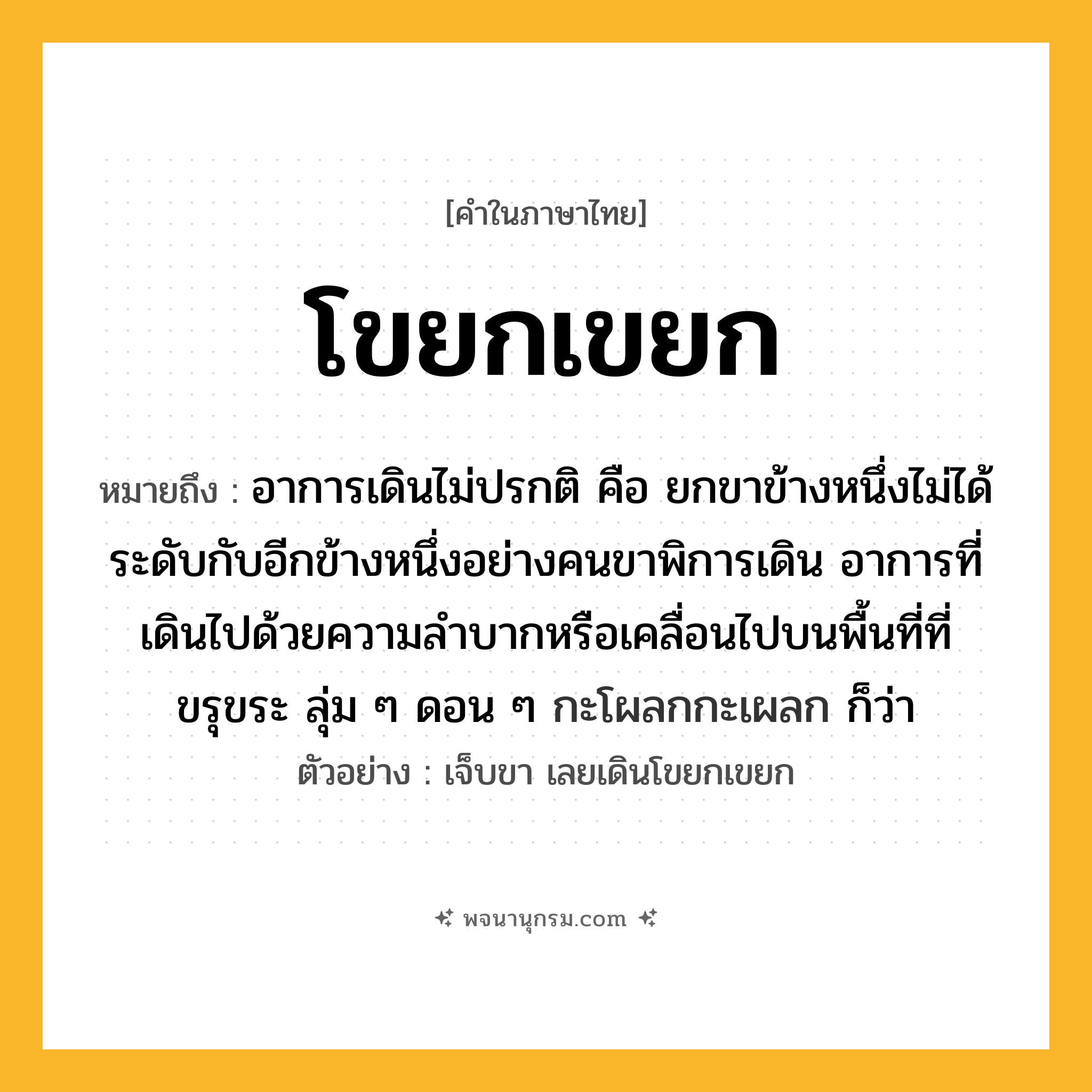 โขยกเขยก ความหมาย หมายถึงอะไร?, คำในภาษาไทย โขยกเขยก หมายถึง อาการเดินไม่ปรกติ คือ ยกขาข้างหนึ่งไม่ได้ระดับกับอีกข้างหนึ่งอย่างคนขาพิการเดิน อาการที่เดินไปด้วยความลําบากหรือเคลื่อนไปบนพื้นที่ที่ขรุขระ ลุ่ม ๆ ดอน ๆ กะโผลกกะเผลก ก็ว่า ประเภท วิเศษณ์ ตัวอย่าง เจ็บขา เลยเดินโขยกเขยก หมวด วิเศษณ์