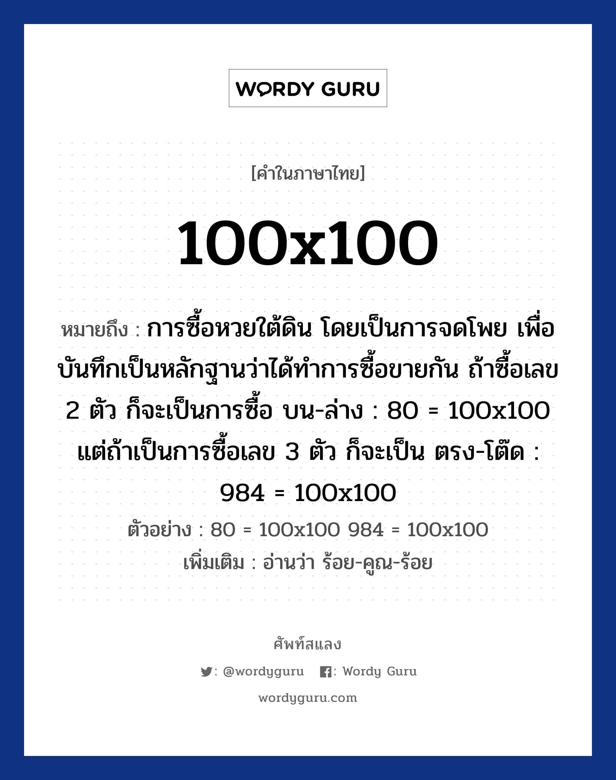 100x100 ความหมาย หมายถึงอะไร?, คำในภาษาไทย 100x100 หมายถึง การซื้อหวยใต้ดิน โดยเป็นการจดโพย เพื่อบันทึกเป็นหลักฐานว่าได้ทำการซื้อขายกัน ถ้าซื้อเลข 2 ตัว ก็จะเป็นการซื้อ บน-ล่าง : 80 = 100x100 แต่ถ้าเป็นการซื้อเลข 3 ตัว ก็จะเป็น ตรง-โต๊ด : 984 = 100x100 ตัวอย่าง 80 = 100x100 984 = 100x100 เพิ่มเติม อ่านว่า ร้อย-คูณ-ร้อย