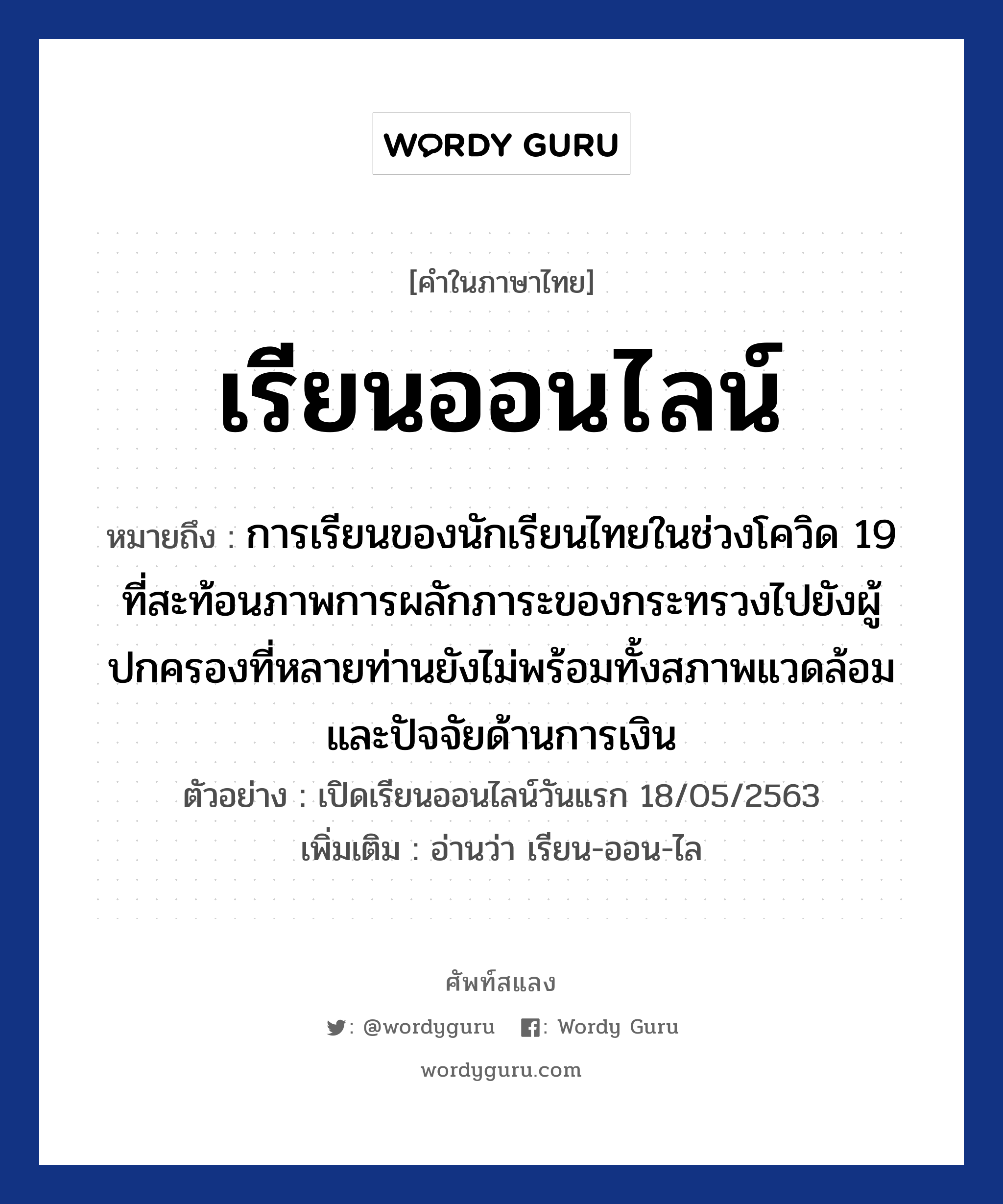 เรียนออนไลน์ ความหมาย หมายถึงอะไร?, คำในภาษาไทย เรียนออนไลน์ หมายถึง การเรียนของนักเรียนไทยในช่วงโควิด 19 ที่สะท้อนภาพการผลักภาระของกระทรวงไปยังผู้ปกครองที่หลายท่านยังไม่พร้อมทั้งสภาพแวดล้อมและปัจจัยด้านการเงิน ตัวอย่าง เปิดเรียนออนไลน์วันแรก 18/05/2563 เพิ่มเติม อ่านว่า เรียน-ออน-ไล