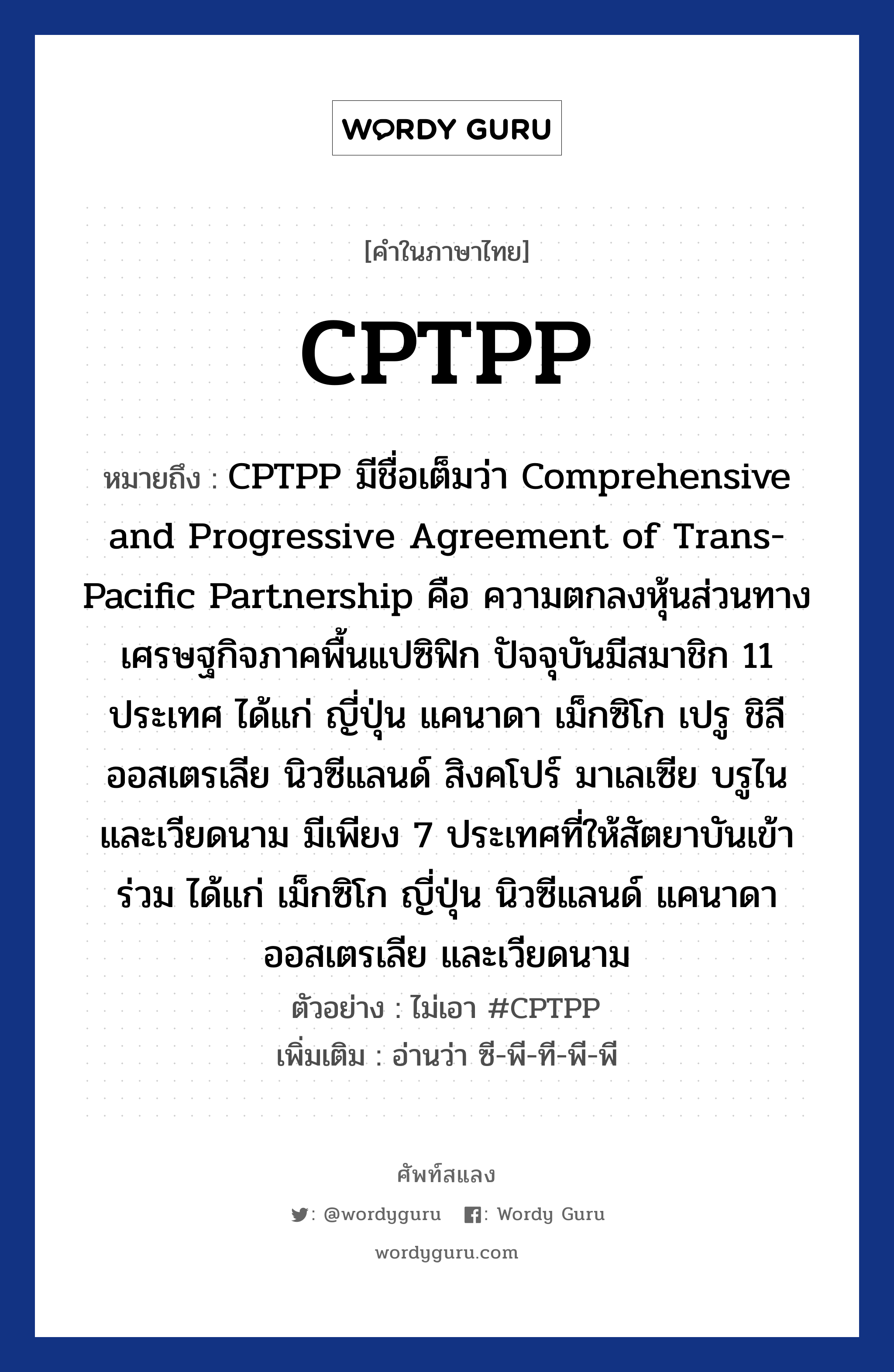 CPTPP ความหมาย หมายถึงอะไร?, คำในภาษาไทย CPTPP หมายถึง CPTPP มีชื่อเต็มว่า Comprehensive and Progressive Agreement of Trans-Pacific Partnership คือ ความตกลงหุ้นส่วนทางเศรษฐกิจภาคพื้นแปซิฟิก ปัจจุบันมีสมาชิก 11 ประเทศ ได้แก่ ญี่ปุ่น แคนาดา เม็กซิโก เปรู ชิลี ออสเตรเลีย นิวซีแลนด์ สิงคโปร์ มาเลเซีย บรูไน และเวียดนาม มีเพียง 7 ประเทศที่ให้สัตยาบันเข้าร่วม ได้แก่ เม็กซิโก ญี่ปุ่น นิวซีแลนด์ แคนาดา ออสเตรเลีย และเวียดนาม ตัวอย่าง ไม่เอา #CPTPP เพิ่มเติม อ่านว่า ซี-พี-ที-พี-พี