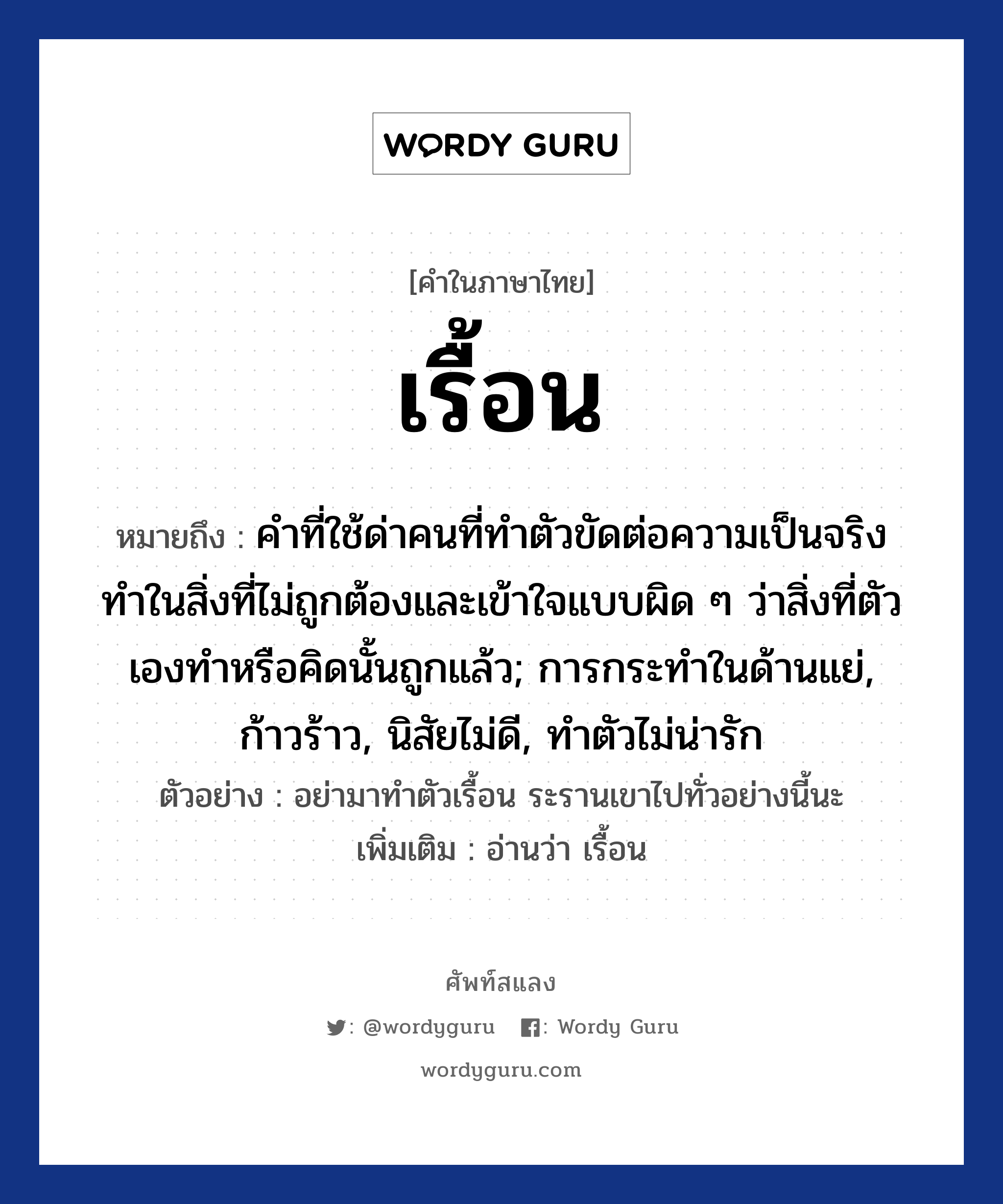 เรื้อน ความหมาย หมายถึงอะไร?, คำในภาษาไทย เรื้อน หมายถึง คำที่ใช้ด่าคนที่ทำตัวขัดต่อความเป็นจริง ทำในสิ่งที่ไม่ถูกต้องและเข้าใจแบบผิด ๆ ว่าสิ่งที่ตัวเองทำหรือคิดนั้นถูกแล้ว; การกระทำในด้านแย่, ก้าวร้าว, นิสัยไม่ดี, ทำตัวไม่น่ารัก ตัวอย่าง อย่ามาทำตัวเรื้อน ระรานเขาไปทั่วอย่างนี้นะ เพิ่มเติม อ่านว่า เรื้อน